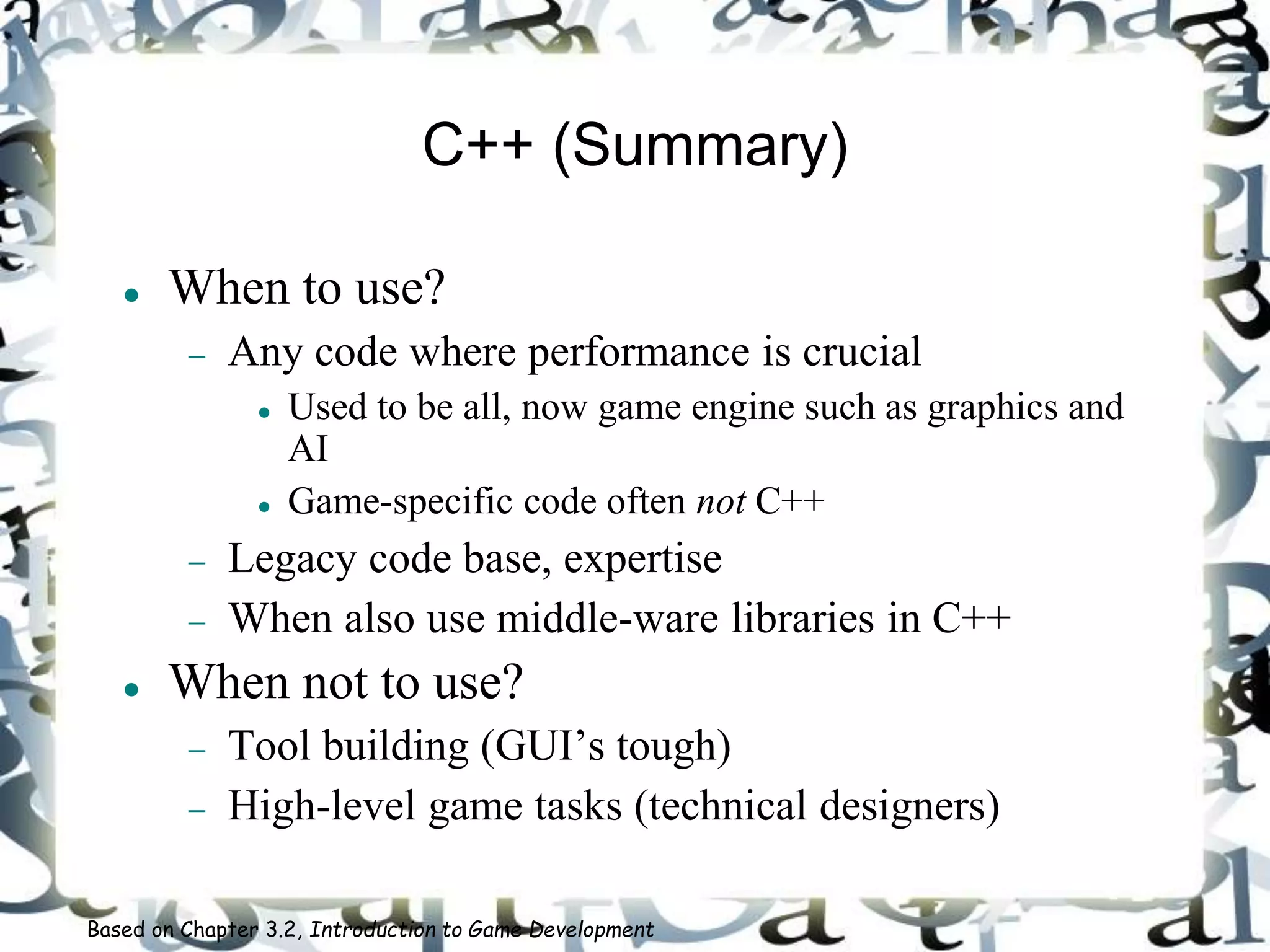 C++ (Summary)
 When to use?
 Any code where performance is crucial
 Used to be all, now game engine such as graphics and
AI
 Game-specific code often not C++
 Legacy code base, expertise
 When also use middle-ware libraries in C++
 When not to use?
 Tool building (GUI’s tough)
 High-level game tasks (technical designers)
Based on Chapter 3.2, Introduction to Game Development
 