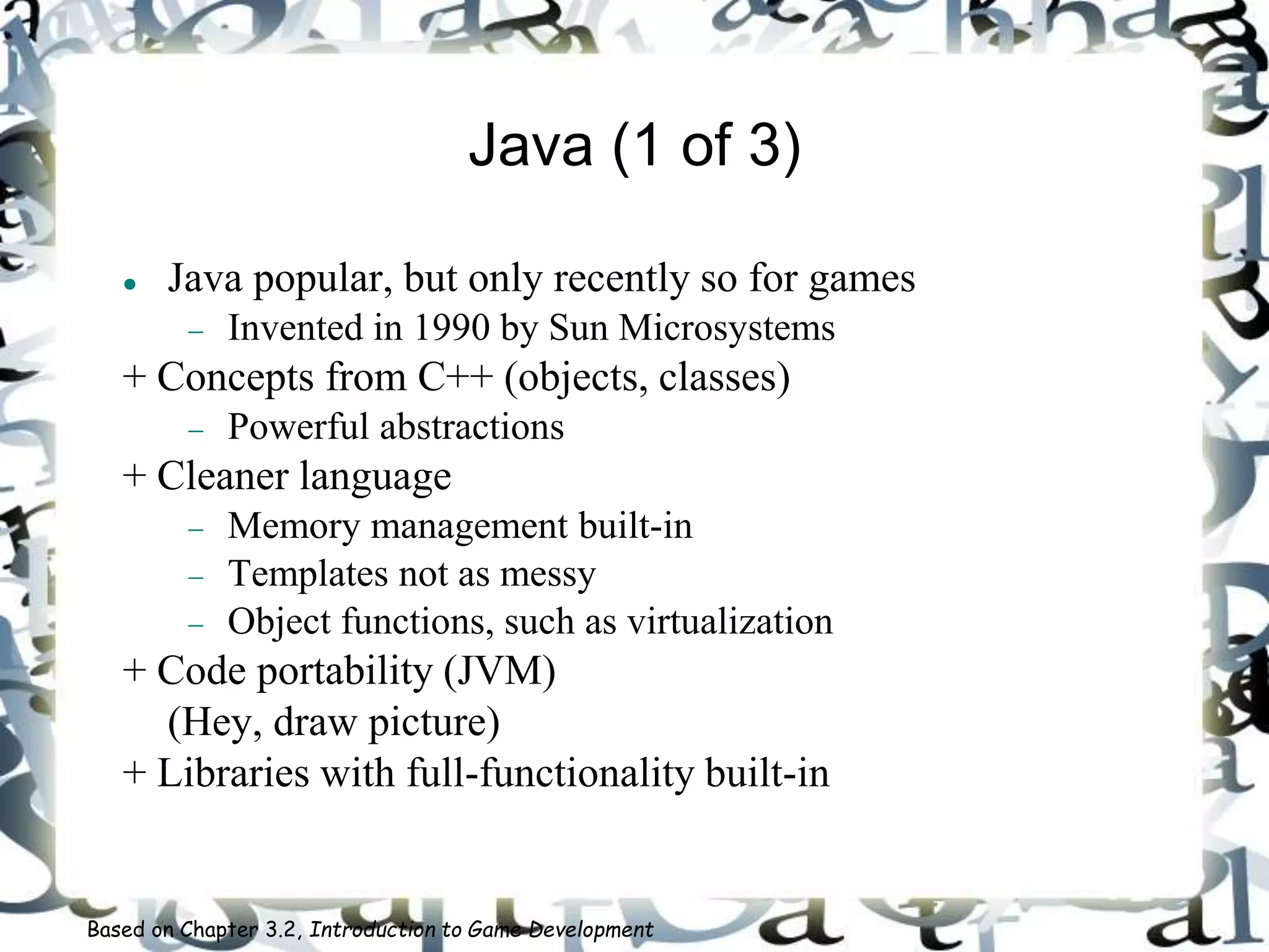 Java (1 of 3)
 Java popular, but only recently so for games
 Invented in 1990 by Sun Microsystems
+ Concepts from C++ (objects, classes)
 Powerful abstractions
+ Cleaner language
 Memory management built-in
 Templates not as messy
 Object functions, such as virtualization
+ Code portability (JVM)
(Hey, draw picture)
+ Libraries with full-functionality built-in
Based on Chapter 3.2, Introduction to Game Development
 