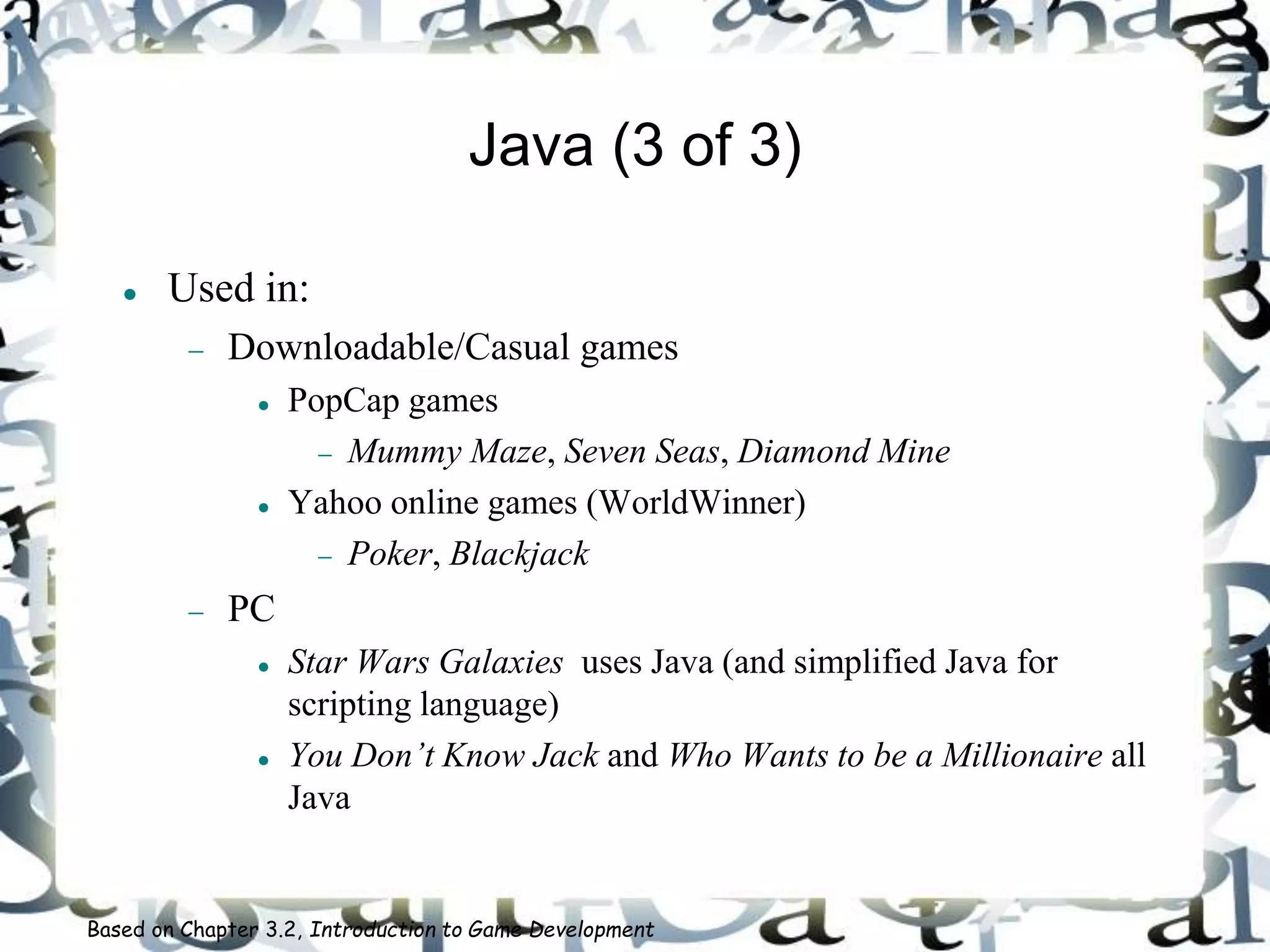 Java (3 of 3)
 Used in:
 Downloadable/Casual games
 PopCap games
 Mummy Maze, Seven Seas, Diamond Mine
 Yahoo online games (WorldWinner)
 Poker, Blackjack
 PC
 Star Wars Galaxies uses Java (and simplified Java for
scripting language)
 You Don’t Know Jack and Who Wants to be a Millionaire all
Java
Based on Chapter 3.2, Introduction to Game Development
 