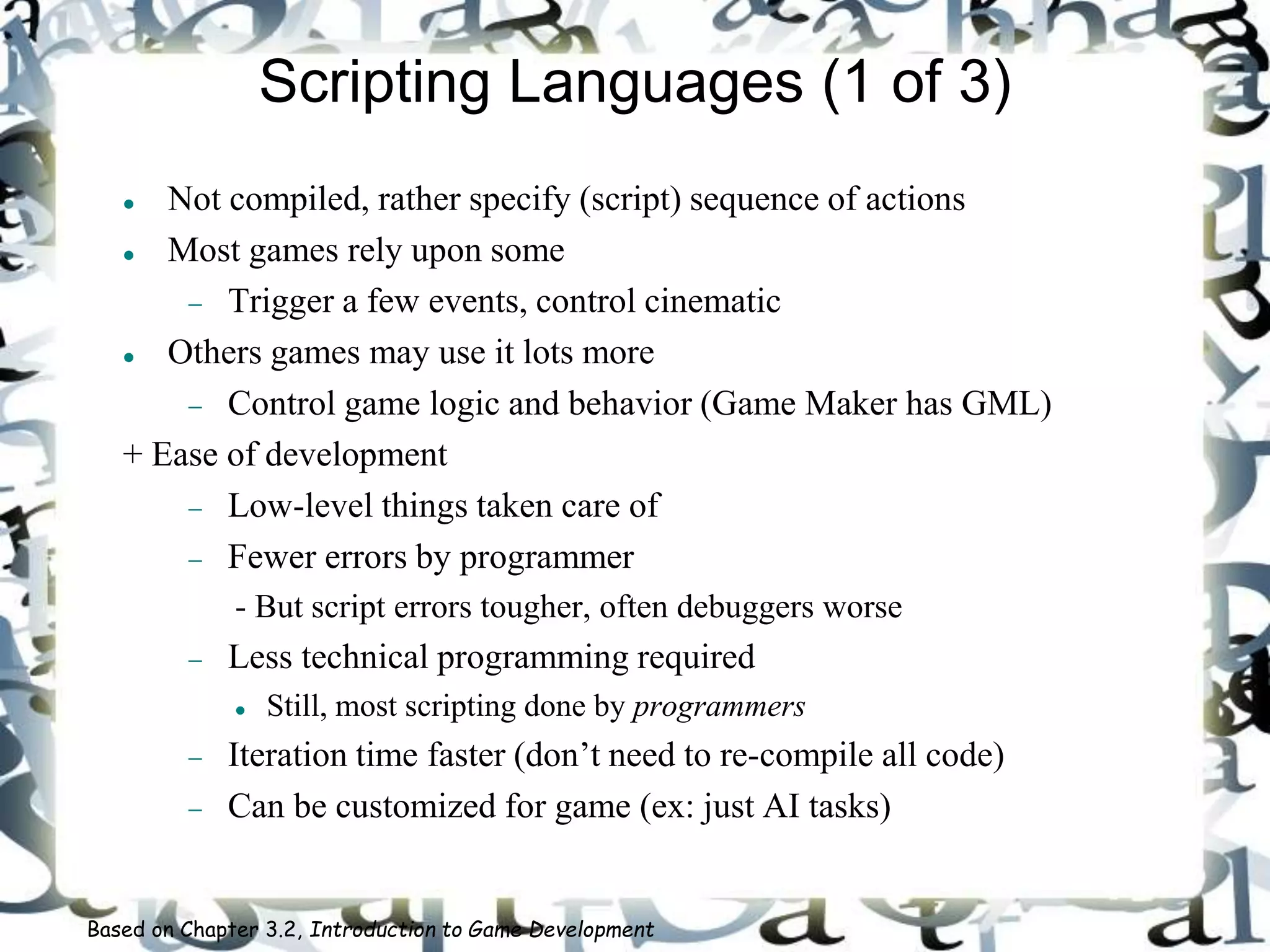 Scripting Languages (1 of 3)
 Not compiled, rather specify (script) sequence of actions
 Most games rely upon some
 Trigger a few events, control cinematic
 Others games may use it lots more
 Control game logic and behavior (Game Maker has GML)
+ Ease of development
 Low-level things taken care of
 Fewer errors by programmer
- But script errors tougher, often debuggers worse
 Less technical programming required
 Still, most scripting done by programmers
 Iteration time faster (don’t need to re-compile all code)
 Can be customized for game (ex: just AI tasks)
Based on Chapter 3.2, Introduction to Game Development
 