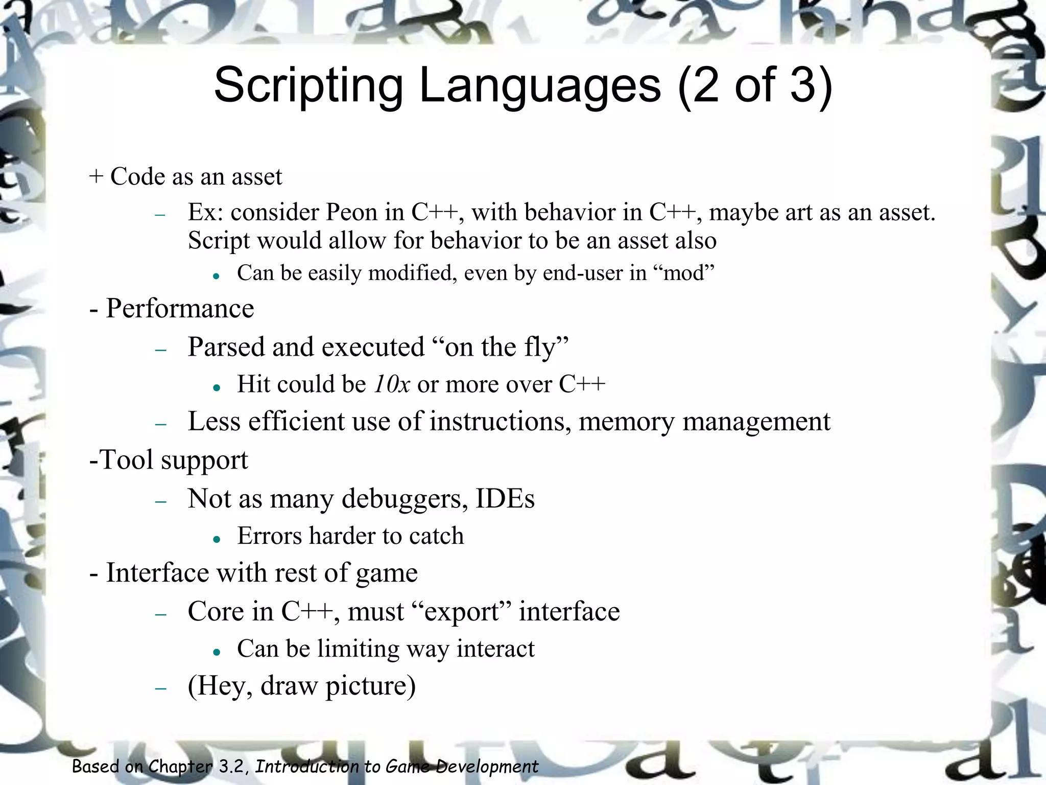 Scripting Languages (2 of 3)
+ Code as an asset
 Ex: consider Peon in C++, with behavior in C++, maybe art as an asset.
Script would allow for behavior to be an asset also
 Can be easily modified, even by end-user in “mod”
- Performance
 Parsed and executed “on the fly”
 Hit could be 10x or more over C++
 Less efficient use of instructions, memory management
-Tool support
 Not as many debuggers, IDEs
 Errors harder to catch
- Interface with rest of game
 Core in C++, must “export” interface
 Can be limiting way interact
 (Hey, draw picture)
Based on Chapter 3.2, Introduction to Game Development
 