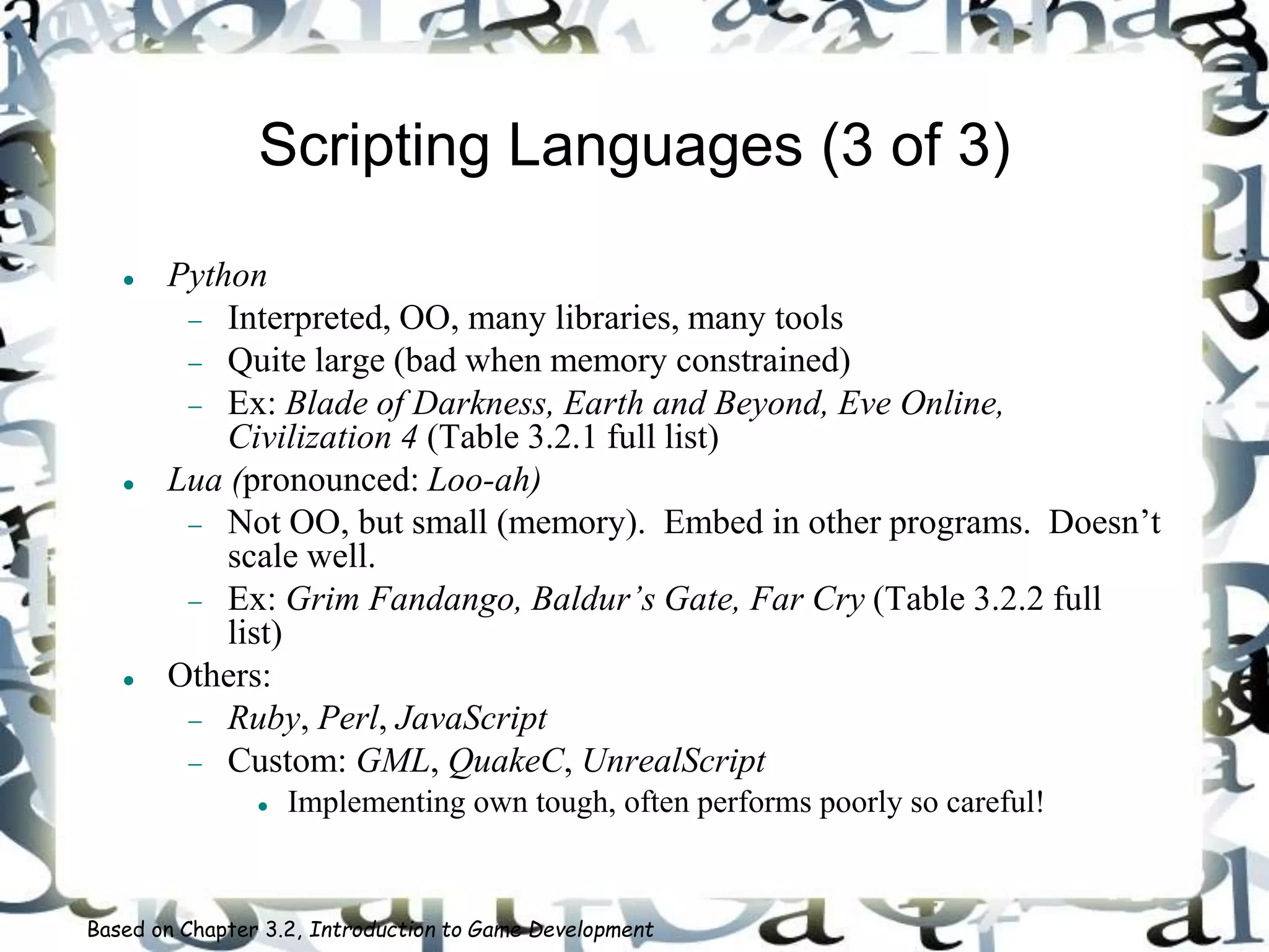 Scripting Languages (3 of 3)
 Python
 Interpreted, OO, many libraries, many tools
 Quite large (bad when memory constrained)
 Ex: Blade of Darkness, Earth and Beyond, Eve Online,
Civilization 4 (Table 3.2.1 full list)
 Lua (pronounced: Loo-ah)
 Not OO, but small (memory). Embed in other programs. Doesn’t
scale well.
 Ex: Grim Fandango, Baldur’s Gate, Far Cry (Table 3.2.2 full
list)
 Others:
 Ruby, Perl, JavaScript
 Custom: GML, QuakeC, UnrealScript
 Implementing own tough, often performs poorly so careful!
Based on Chapter 3.2, Introduction to Game Development
 