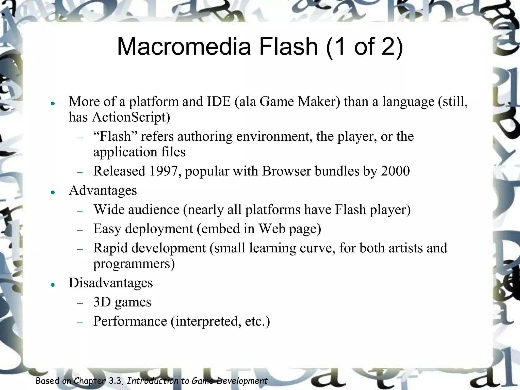 Macromedia Flash (1 of 2)
 More of a platform and IDE (ala Game Maker) than a language (still,
has ActionScript)
 “Flash” refers authoring environment, the player, or the
application files
 Released 1997, popular with Browser bundles by 2000
 Advantages
 Wide audience (nearly all platforms have Flash player)
 Easy deployment (embed in Web page)
 Rapid development (small learning curve, for both artists and
programmers)
 Disadvantages
 3D games
 Performance (interpreted, etc.)
Based on Chapter 3.3, Introduction to Game Development
 