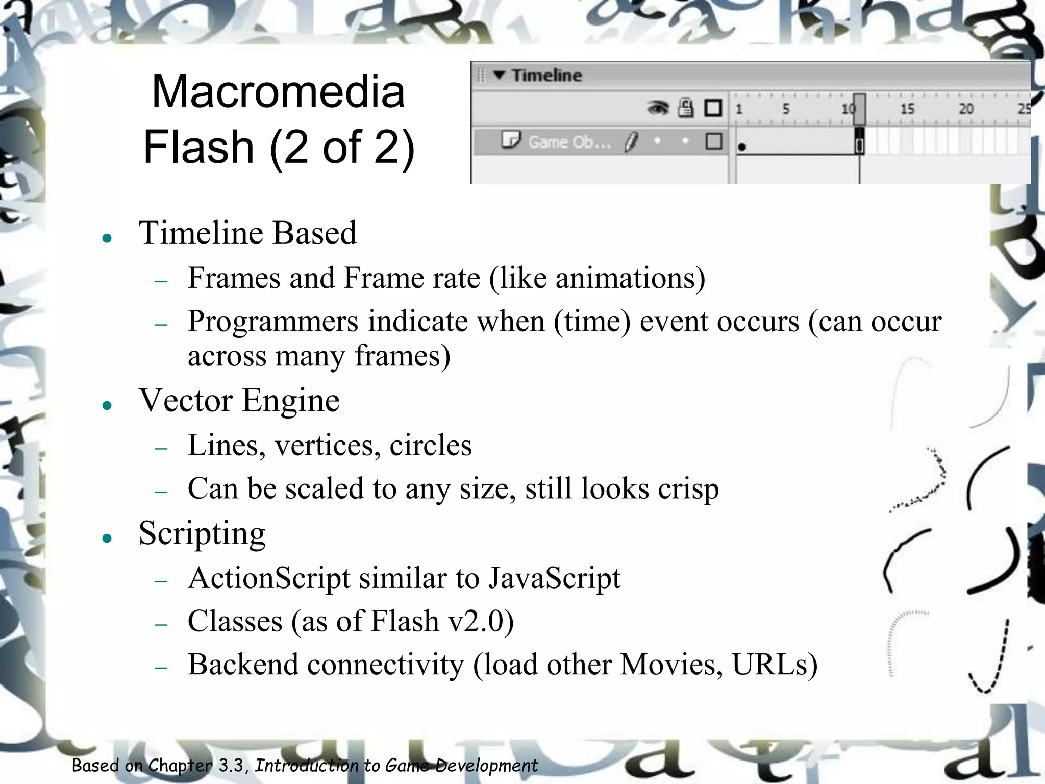 Macromedia
Flash (2 of 2)
 Timeline Based
 Frames and Frame rate (like animations)
 Programmers indicate when (time) event occurs (can occur
across many frames)
 Vector Engine
 Lines, vertices, circles
 Can be scaled to any size, still looks crisp
 Scripting
 ActionScript similar to JavaScript
 Classes (as of Flash v2.0)
 Backend connectivity (load other Movies, URLs)
Based on Chapter 3.3, Introduction to Game Development
 