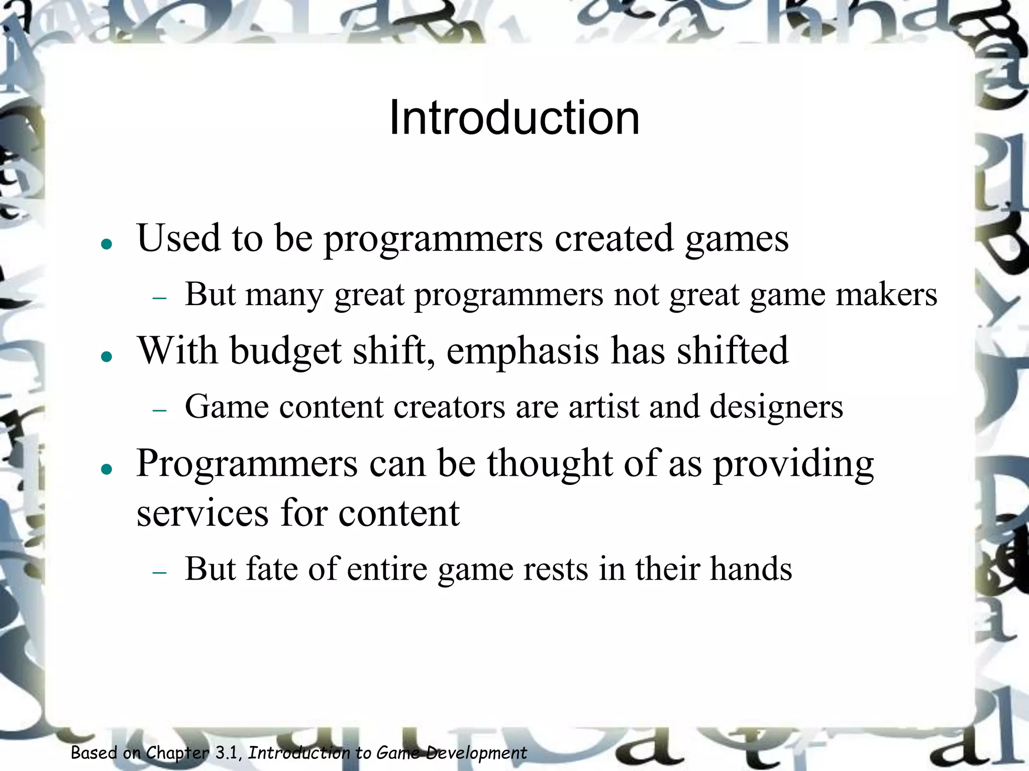 Introduction
 Used to be programmers created games
 But many great programmers not great game makers
 With budget shift, emphasis has shifted
 Game content creators are artist and designers
 Programmers can be thought of as providing
services for content
 But fate of entire game rests in their hands
Based on Chapter 3.1, Introduction to Game Development
 