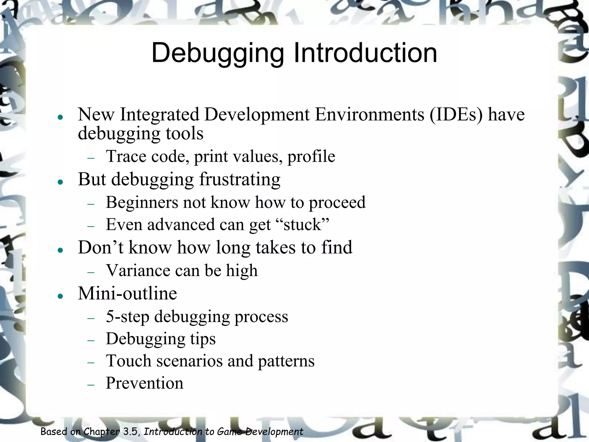 Debugging Introduction
 New Integrated Development Environments (IDEs) have
debugging tools
 Trace code, print values, profile
 But debugging frustrating
 Beginners not know how to proceed
 Even advanced can get “stuck”
 Don’t know how long takes to find
 Variance can be high
 Mini-outline
 5-step debugging process
 Debugging tips
 Touch scenarios and patterns
 Prevention
Based on Chapter 3.5, Introduction to Game Development
 