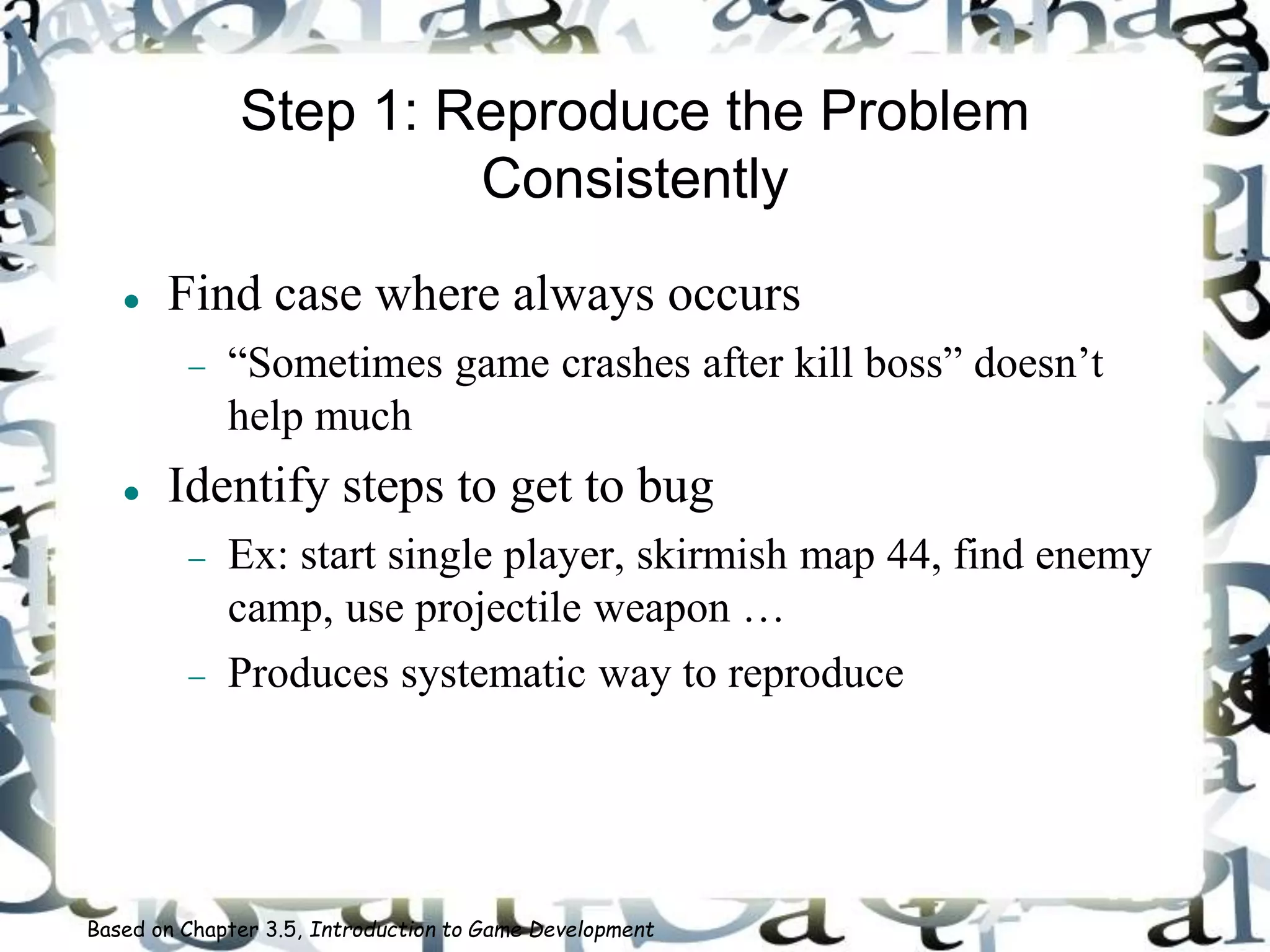 Step 1: Reproduce the Problem
Consistently
 Find case where always occurs
 “Sometimes game crashes after kill boss” doesn’t
help much
 Identify steps to get to bug
 Ex: start single player, skirmish map 44, find enemy
camp, use projectile weapon …
 Produces systematic way to reproduce
Based on Chapter 3.5, Introduction to Game Development
 