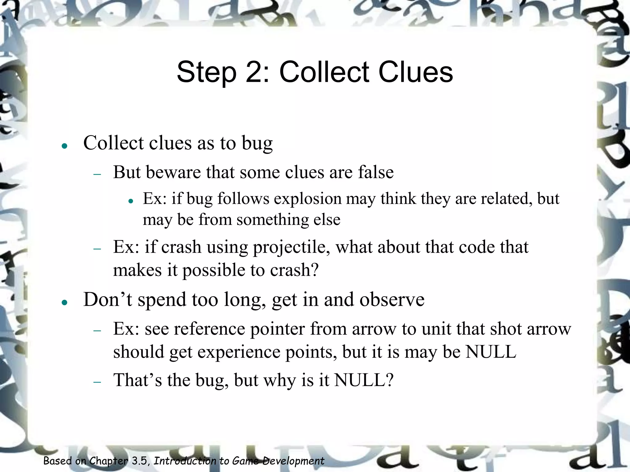 Step 2: Collect Clues
 Collect clues as to bug
 But beware that some clues are false
 Ex: if bug follows explosion may think they are related, but
may be from something else
 Ex: if crash using projectile, what about that code that
makes it possible to crash?
 Don’t spend too long, get in and observe
 Ex: see reference pointer from arrow to unit that shot arrow
should get experience points, but it is may be NULL
 That’s the bug, but why is it NULL?
Based on Chapter 3.5, Introduction to Game Development
 
