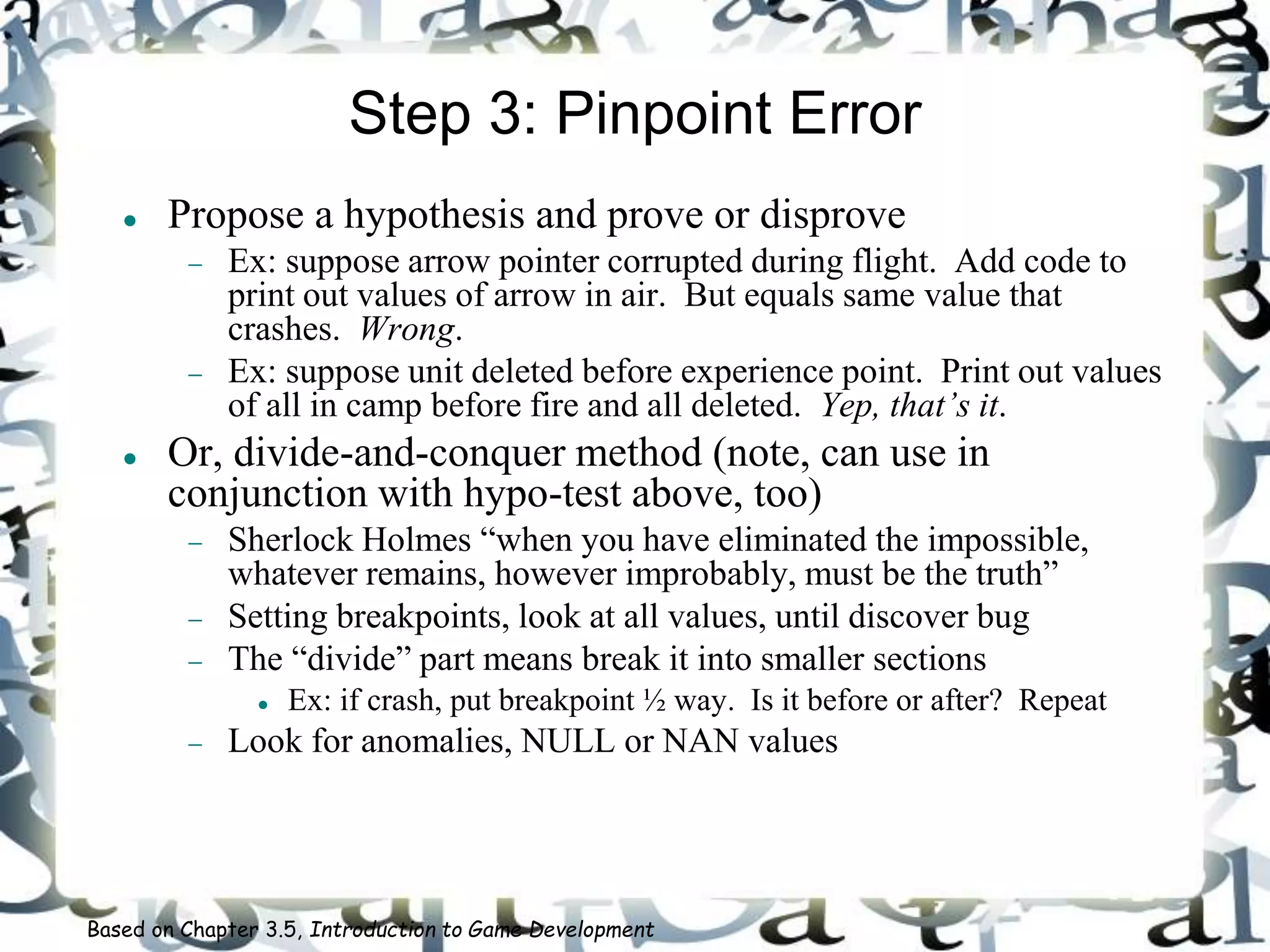 Step 3: Pinpoint Error
 Propose a hypothesis and prove or disprove
 Ex: suppose arrow pointer corrupted during flight. Add code to
print out values of arrow in air. But equals same value that
crashes. Wrong.
 Ex: suppose unit deleted before experience point. Print out values
of all in camp before fire and all deleted. Yep, that’s it.
 Or, divide-and-conquer method (note, can use in
conjunction with hypo-test above, too)
 Sherlock Holmes “when you have eliminated the impossible,
whatever remains, however improbably, must be the truth”
 Setting breakpoints, look at all values, until discover bug
 The “divide” part means break it into smaller sections
 Ex: if crash, put breakpoint ½ way. Is it before or after? Repeat
 Look for anomalies, NULL or NAN values
Based on Chapter 3.5, Introduction to Game Development
 
