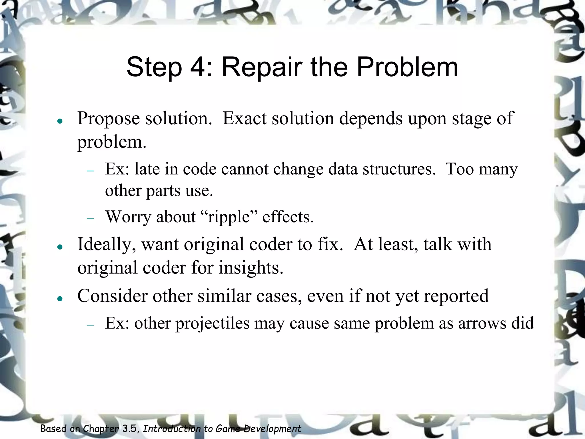 Step 4: Repair the Problem
 Propose solution. Exact solution depends upon stage of
problem.
 Ex: late in code cannot change data structures. Too many
other parts use.
 Worry about “ripple” effects.
 Ideally, want original coder to fix. At least, talk with
original coder for insights.
 Consider other similar cases, even if not yet reported
 Ex: other projectiles may cause same problem as arrows did
Based on Chapter 3.5, Introduction to Game Development
 