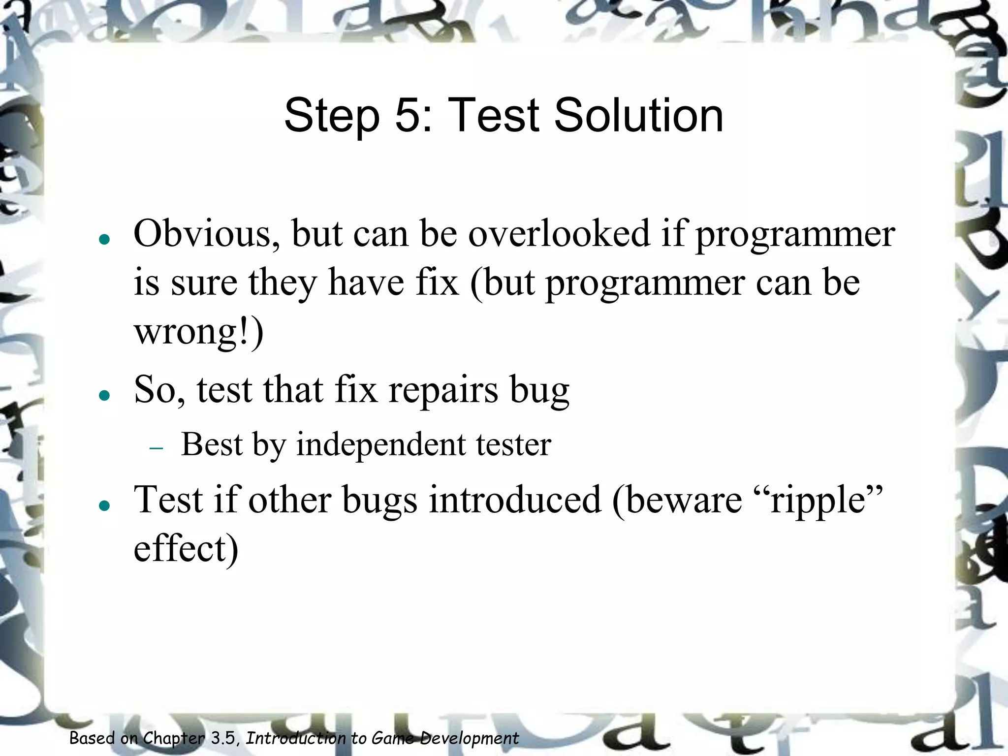 Step 5: Test Solution
 Obvious, but can be overlooked if programmer
is sure they have fix (but programmer can be
wrong!)
 So, test that fix repairs bug
 Best by independent tester
 Test if other bugs introduced (beware “ripple”
effect)
Based on Chapter 3.5, Introduction to Game Development
 