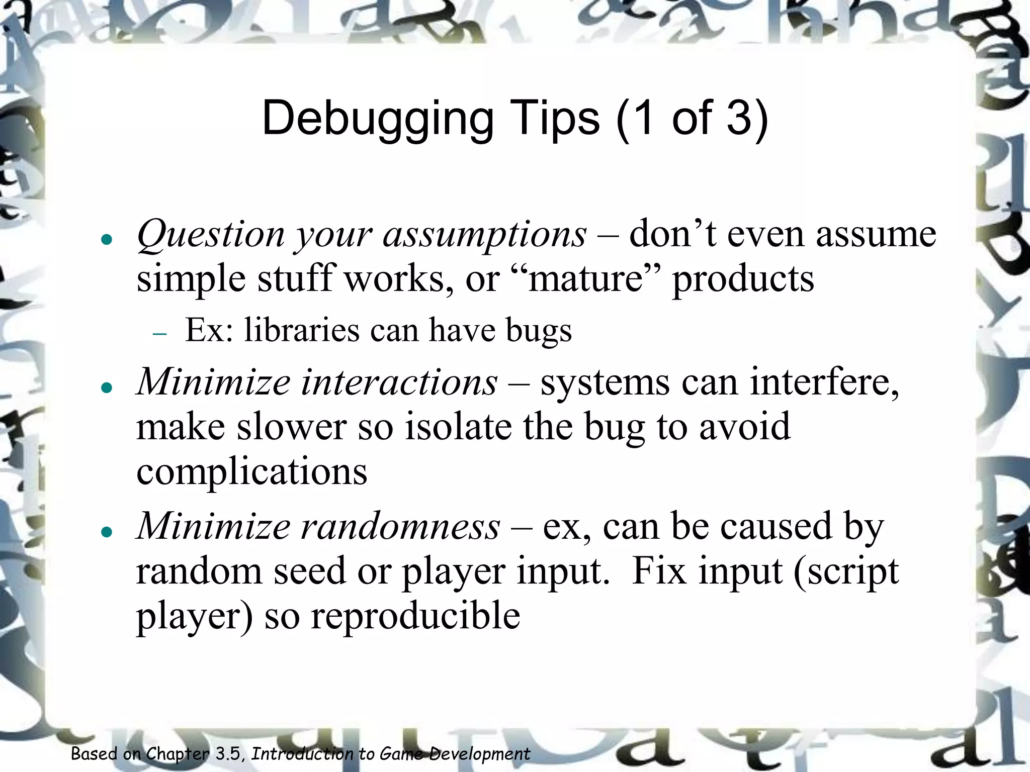 Debugging Tips (1 of 3)
 Question your assumptions – don’t even assume
simple stuff works, or “mature” products
 Ex: libraries can have bugs
 Minimize interactions – systems can interfere,
make slower so isolate the bug to avoid
complications
 Minimize randomness – ex, can be caused by
random seed or player input. Fix input (script
player) so reproducible
Based on Chapter 3.5, Introduction to Game Development
 