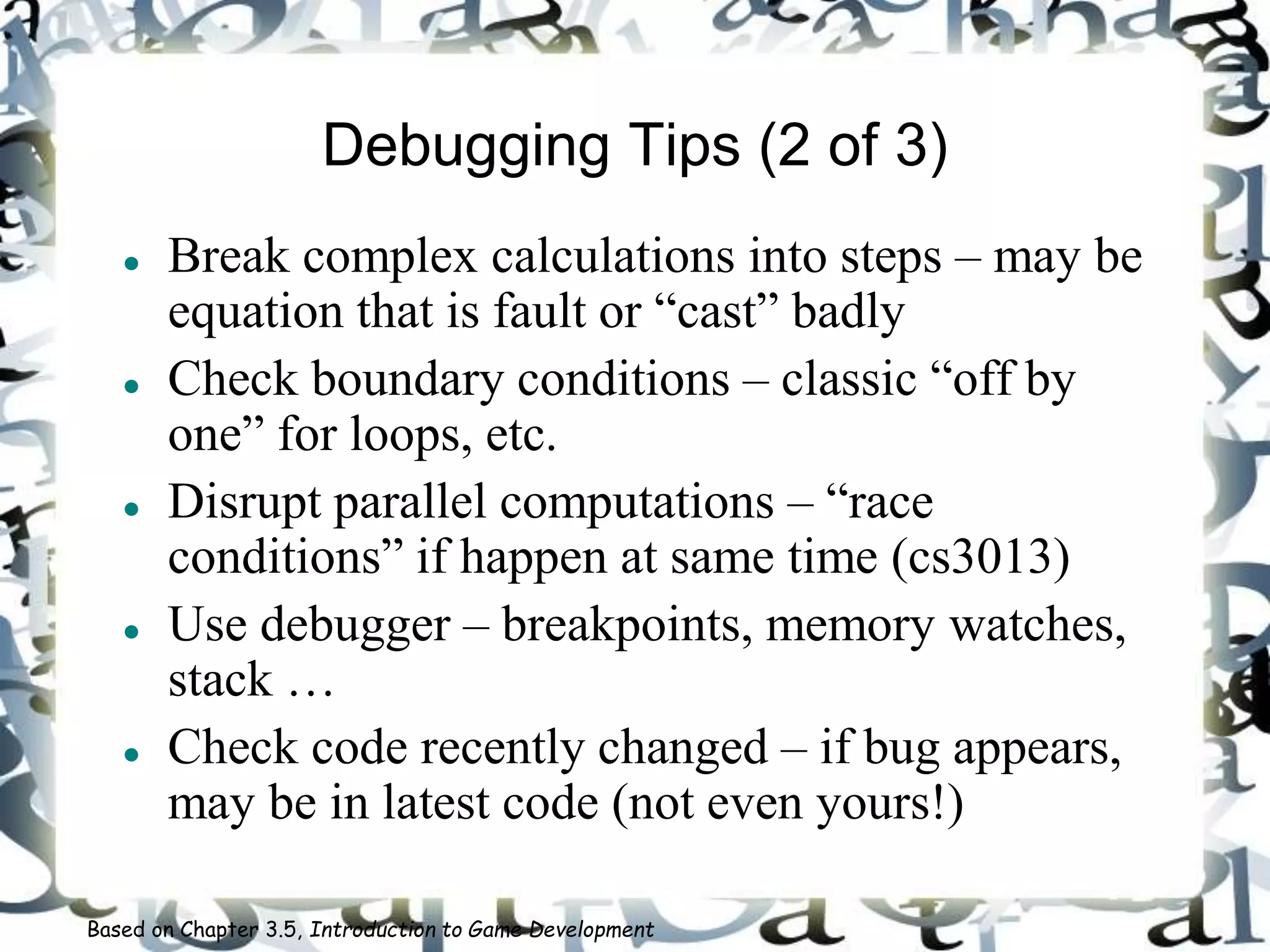 Debugging Tips (2 of 3)
 Break complex calculations into steps – may be
equation that is fault or “cast” badly
 Check boundary conditions – classic “off by
one” for loops, etc.
 Disrupt parallel computations – “race
conditions” if happen at same time (cs3013)
 Use debugger – breakpoints, memory watches,
stack …
 Check code recently changed – if bug appears,
may be in latest code (not even yours!)
Based on Chapter 3.5, Introduction to Game Development
 