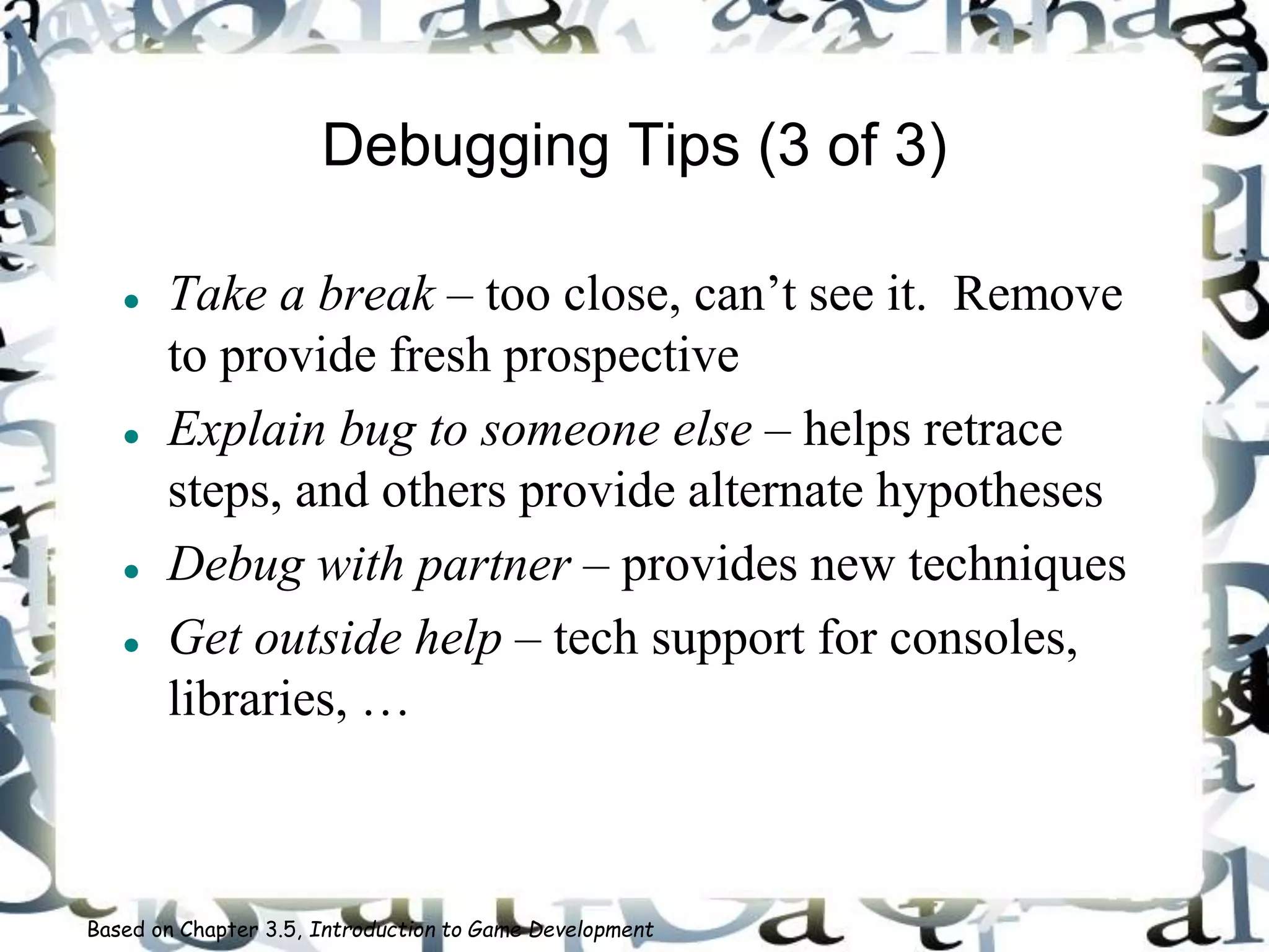 Debugging Tips (3 of 3)
 Take a break – too close, can’t see it. Remove
to provide fresh prospective
 Explain bug to someone else – helps retrace
steps, and others provide alternate hypotheses
 Debug with partner – provides new techniques
 Get outside help – tech support for consoles,
libraries, …
Based on Chapter 3.5, Introduction to Game Development
 