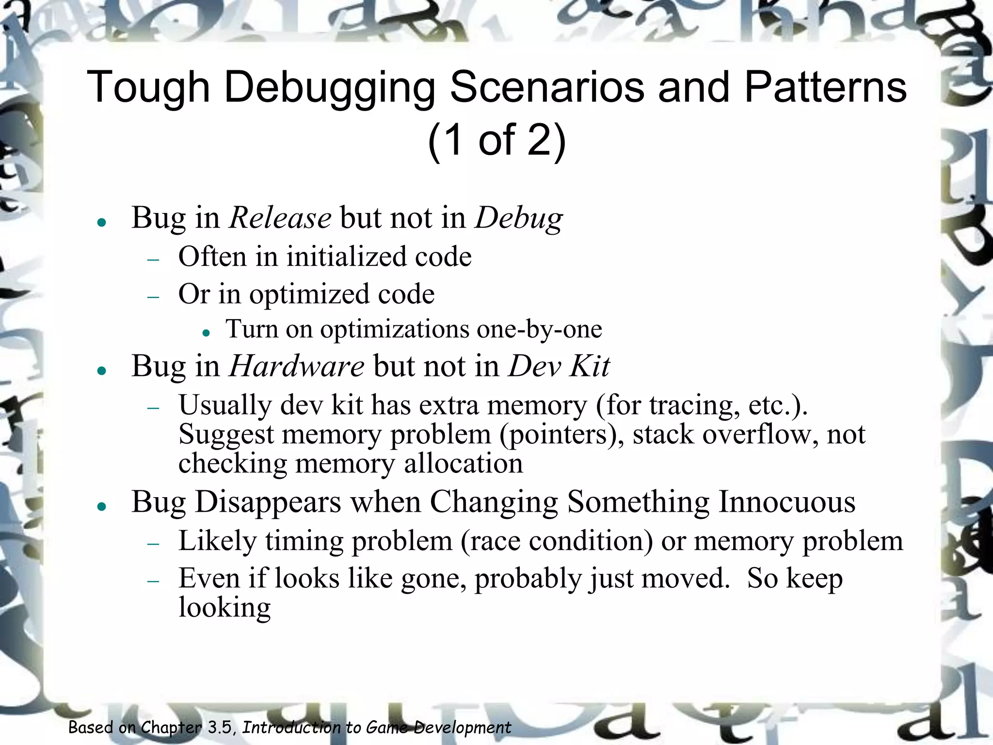 Tough Debugging Scenarios and Patterns
(1 of 2)
 Bug in Release but not in Debug
 Often in initialized code
 Or in optimized code
 Turn on optimizations one-by-one
 Bug in Hardware but not in Dev Kit
 Usually dev kit has extra memory (for tracing, etc.).
Suggest memory problem (pointers), stack overflow, not
checking memory allocation
 Bug Disappears when Changing Something Innocuous
 Likely timing problem (race condition) or memory problem
 Even if looks like gone, probably just moved. So keep
looking
Based on Chapter 3.5, Introduction to Game Development
 