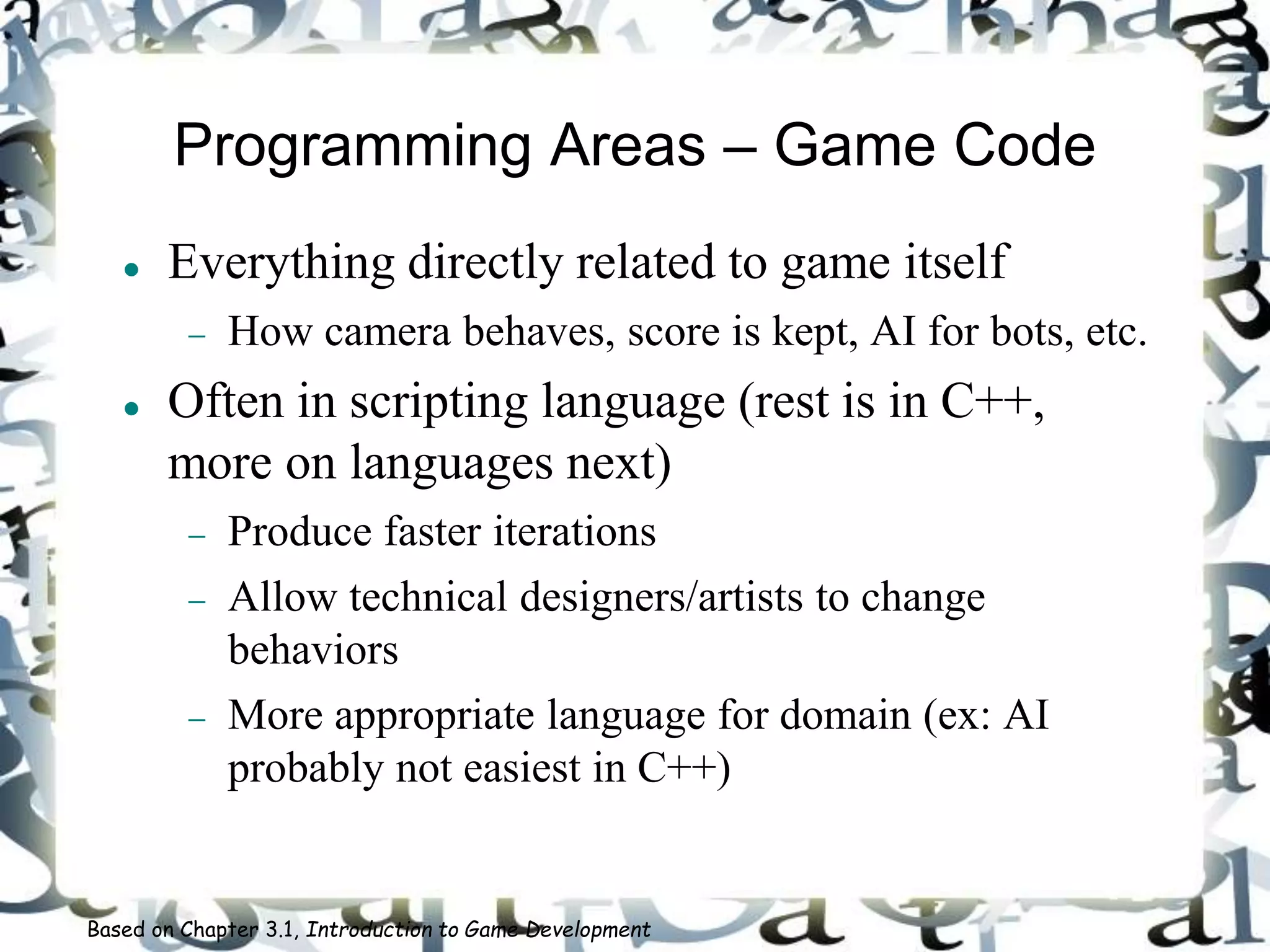 Programming Areas – Game Code
 Everything directly related to game itself
 How camera behaves, score is kept, AI for bots, etc.
 Often in scripting language (rest is in C++,
more on languages next)
 Produce faster iterations
 Allow technical designers/artists to change
behaviors
 More appropriate language for domain (ex: AI
probably not easiest in C++)
Based on Chapter 3.1, Introduction to Game Development
 