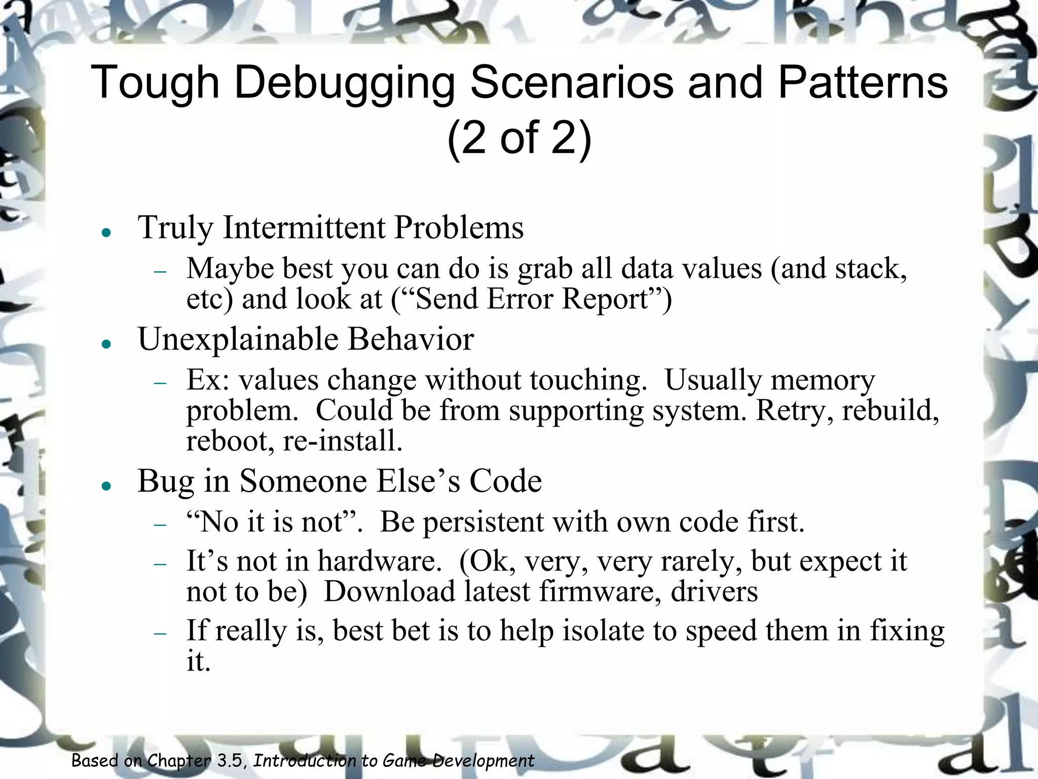 Tough Debugging Scenarios and Patterns
(2 of 2)
 Truly Intermittent Problems
 Maybe best you can do is grab all data values (and stack,
etc) and look at (“Send Error Report”)
 Unexplainable Behavior
 Ex: values change without touching. Usually memory
problem. Could be from supporting system. Retry, rebuild,
reboot, re-install.
 Bug in Someone Else’s Code
 “No it is not”. Be persistent with own code first.
 It’s not in hardware. (Ok, very, very rarely, but expect it
not to be) Download latest firmware, drivers
 If really is, best bet is to help isolate to speed them in fixing
it.
Based on Chapter 3.5, Introduction to Game Development
 