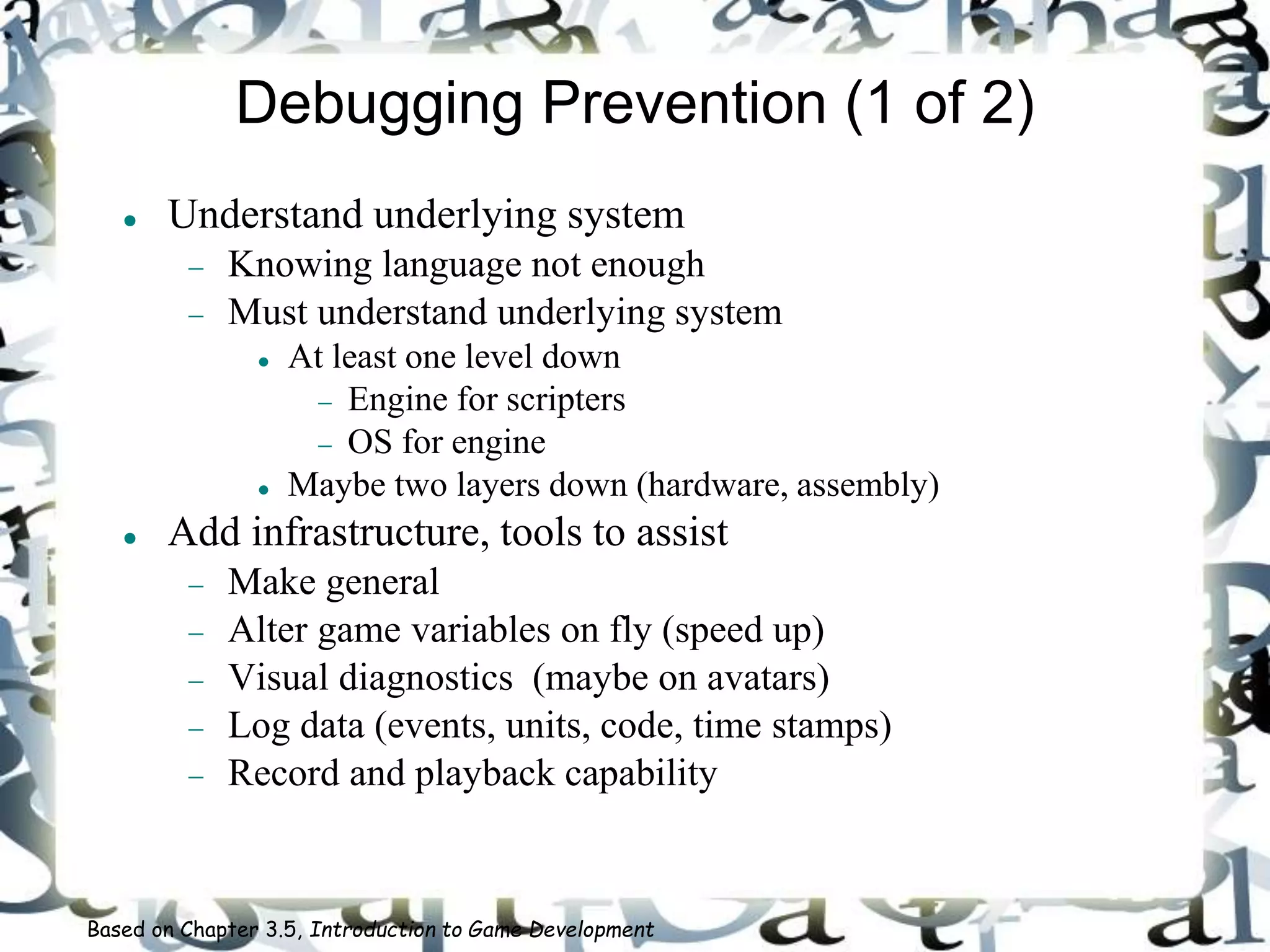 Debugging Prevention (1 of 2)
 Understand underlying system
 Knowing language not enough
 Must understand underlying system
 At least one level down
 Engine for scripters
 OS for engine
 Maybe two layers down (hardware, assembly)
 Add infrastructure, tools to assist
 Make general
 Alter game variables on fly (speed up)
 Visual diagnostics (maybe on avatars)
 Log data (events, units, code, time stamps)
 Record and playback capability
Based on Chapter 3.5, Introduction to Game Development
 