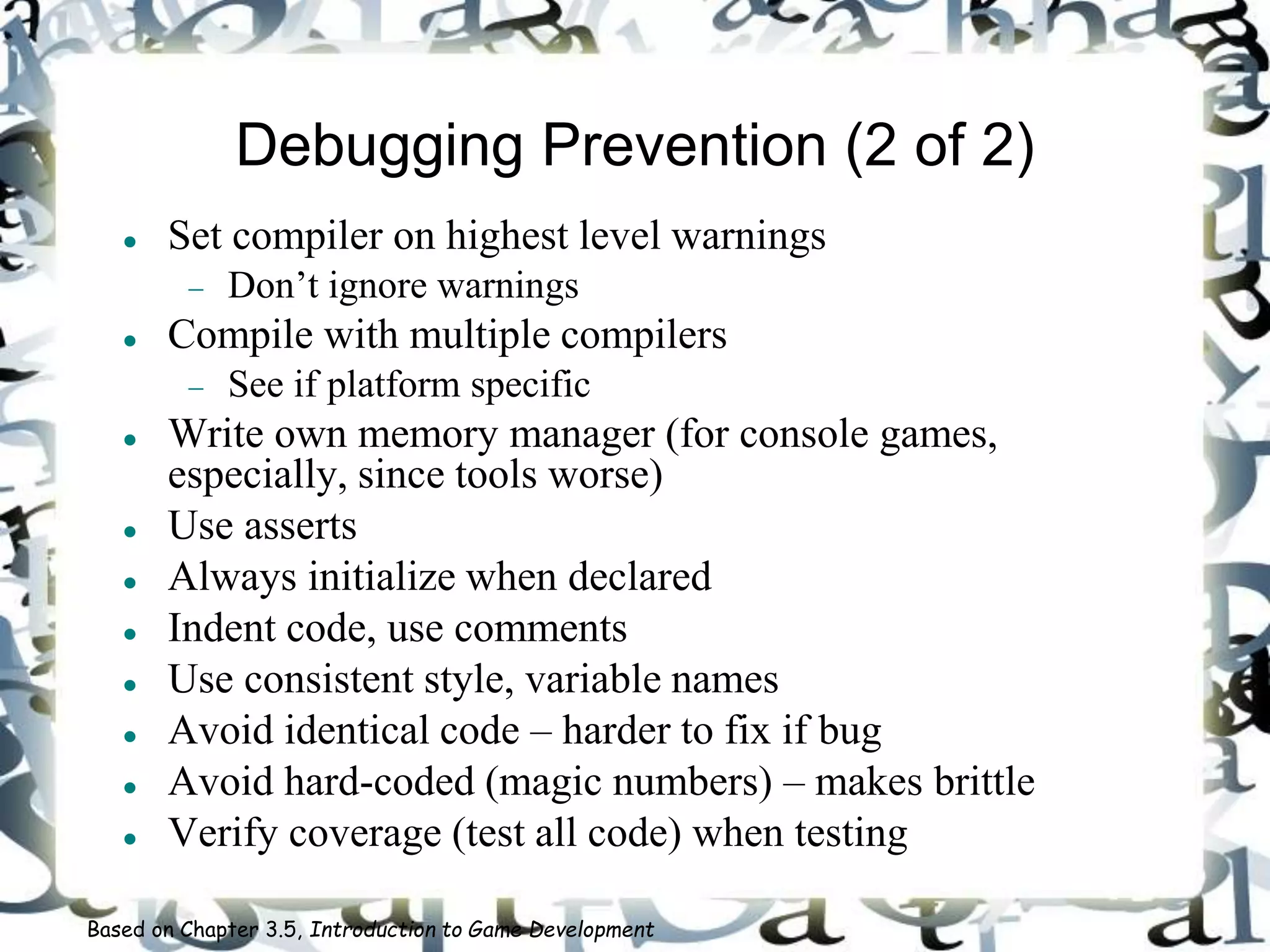 Debugging Prevention (2 of 2)
 Set compiler on highest level warnings
 Don’t ignore warnings
 Compile with multiple compilers
 See if platform specific
 Write own memory manager (for console games,
especially, since tools worse)
 Use asserts
 Always initialize when declared
 Indent code, use comments
 Use consistent style, variable names
 Avoid identical code – harder to fix if bug
 Avoid hard-coded (magic numbers) – makes brittle
 Verify coverage (test all code) when testing
Based on Chapter 3.5, Introduction to Game Development
 