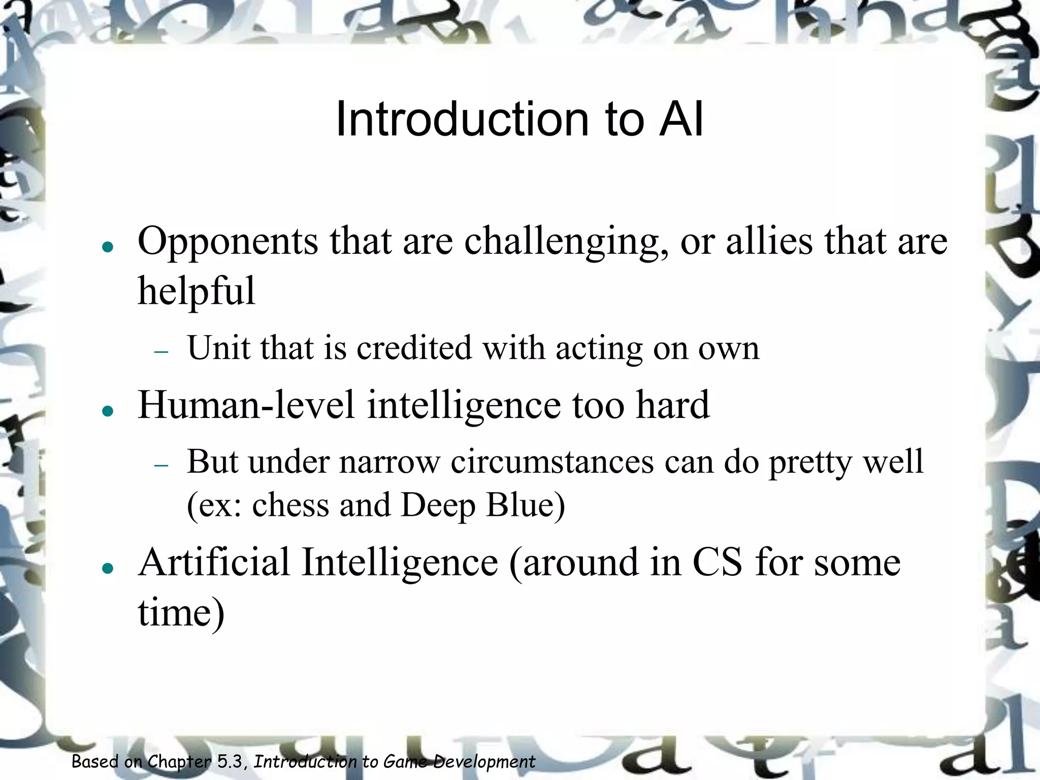 Introduction to AI
 Opponents that are challenging, or allies that are
helpful
 Unit that is credited with acting on own
 Human-level intelligence too hard
 But under narrow circumstances can do pretty well
(ex: chess and Deep Blue)
 Artificial Intelligence (around in CS for some
time)
Based on Chapter 5.3, Introduction to Game Development
 