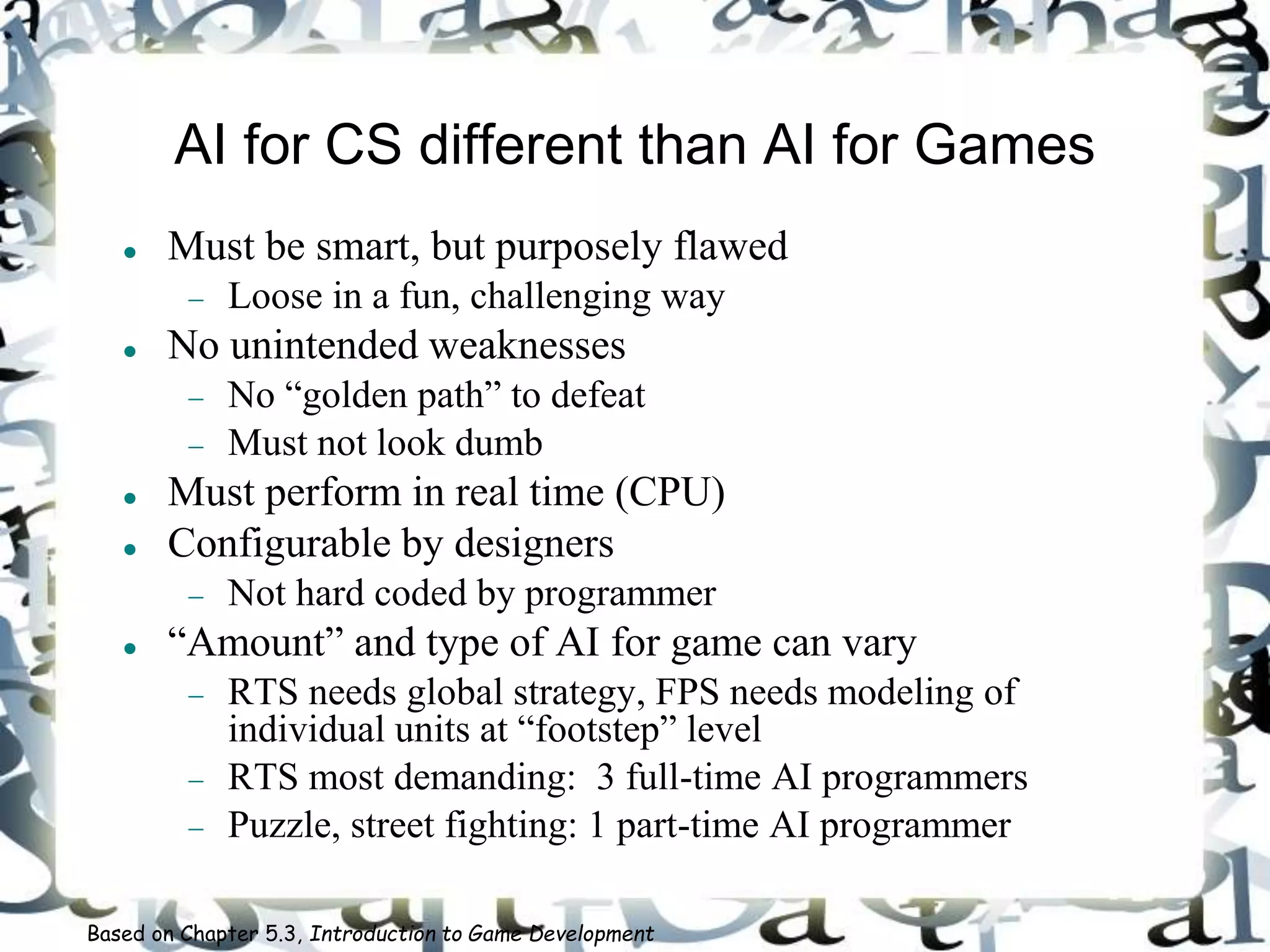 AI for CS different than AI for Games
 Must be smart, but purposely flawed
 Loose in a fun, challenging way
 No unintended weaknesses
 No “golden path” to defeat
 Must not look dumb
 Must perform in real time (CPU)
 Configurable by designers
 Not hard coded by programmer
 “Amount” and type of AI for game can vary
 RTS needs global strategy, FPS needs modeling of
individual units at “footstep” level
 RTS most demanding: 3 full-time AI programmers
 Puzzle, street fighting: 1 part-time AI programmer
Based on Chapter 5.3, Introduction to Game Development
 