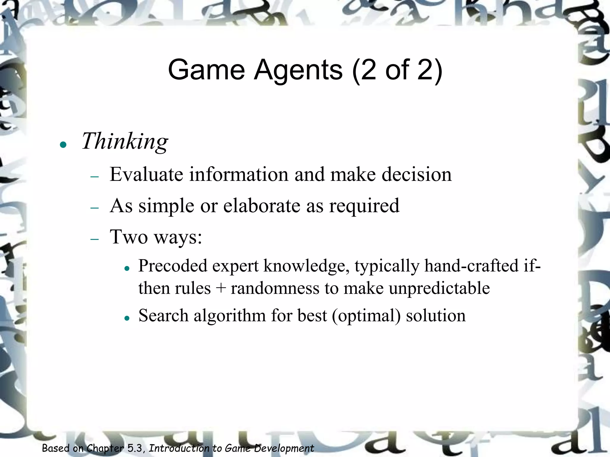 Game Agents (2 of 2)
 Thinking
 Evaluate information and make decision
 As simple or elaborate as required
 Two ways:
 Precoded expert knowledge, typically hand-crafted if-
then rules + randomness to make unpredictable
 Search algorithm for best (optimal) solution
Based on Chapter 5.3, Introduction to Game Development
 
