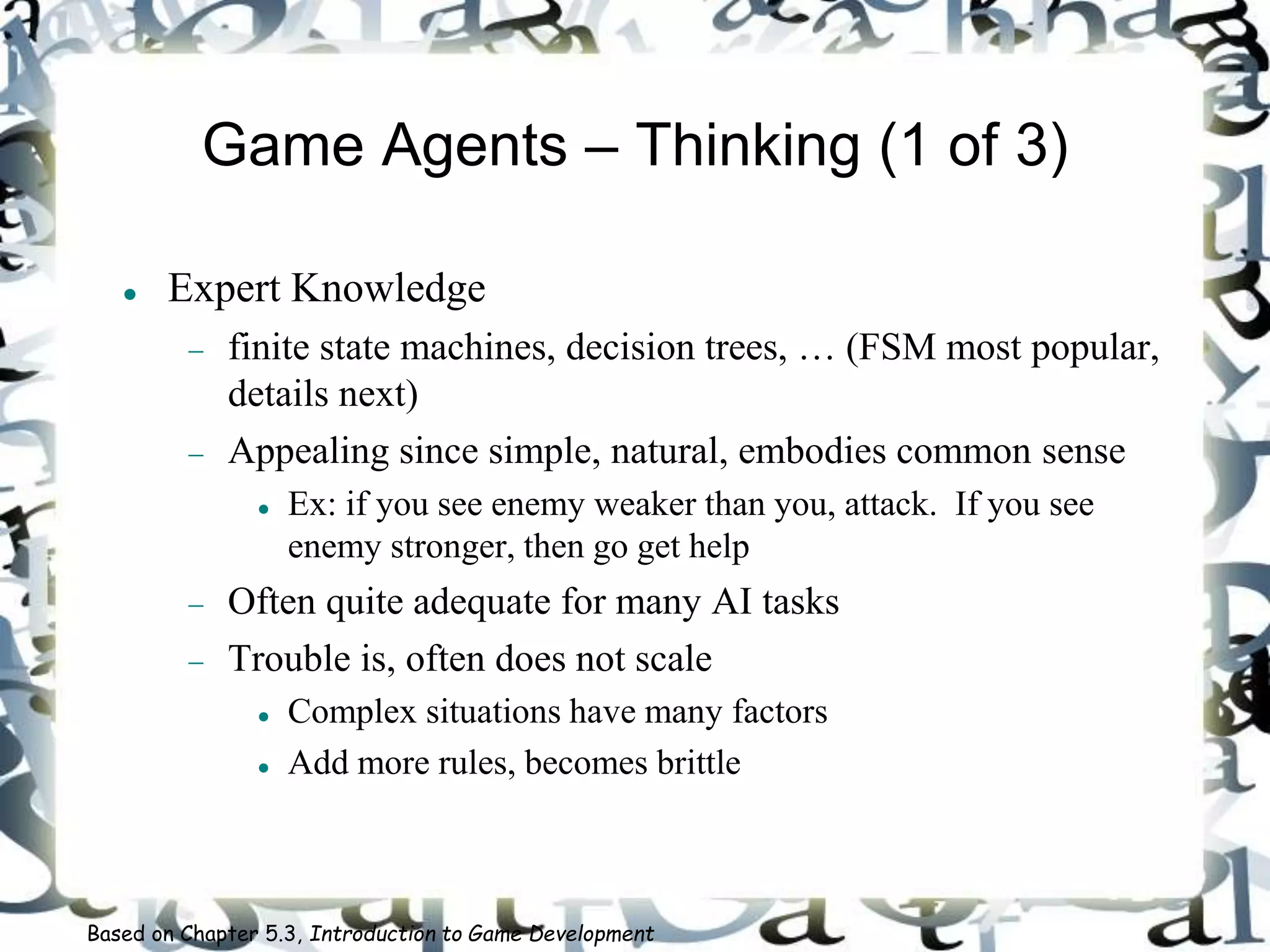Game Agents – Thinking (1 of 3)
 Expert Knowledge
 finite state machines, decision trees, … (FSM most popular,
details next)
 Appealing since simple, natural, embodies common sense
 Ex: if you see enemy weaker than you, attack. If you see
enemy stronger, then go get help
 Often quite adequate for many AI tasks
 Trouble is, often does not scale
 Complex situations have many factors
 Add more rules, becomes brittle
Based on Chapter 5.3, Introduction to Game Development
 