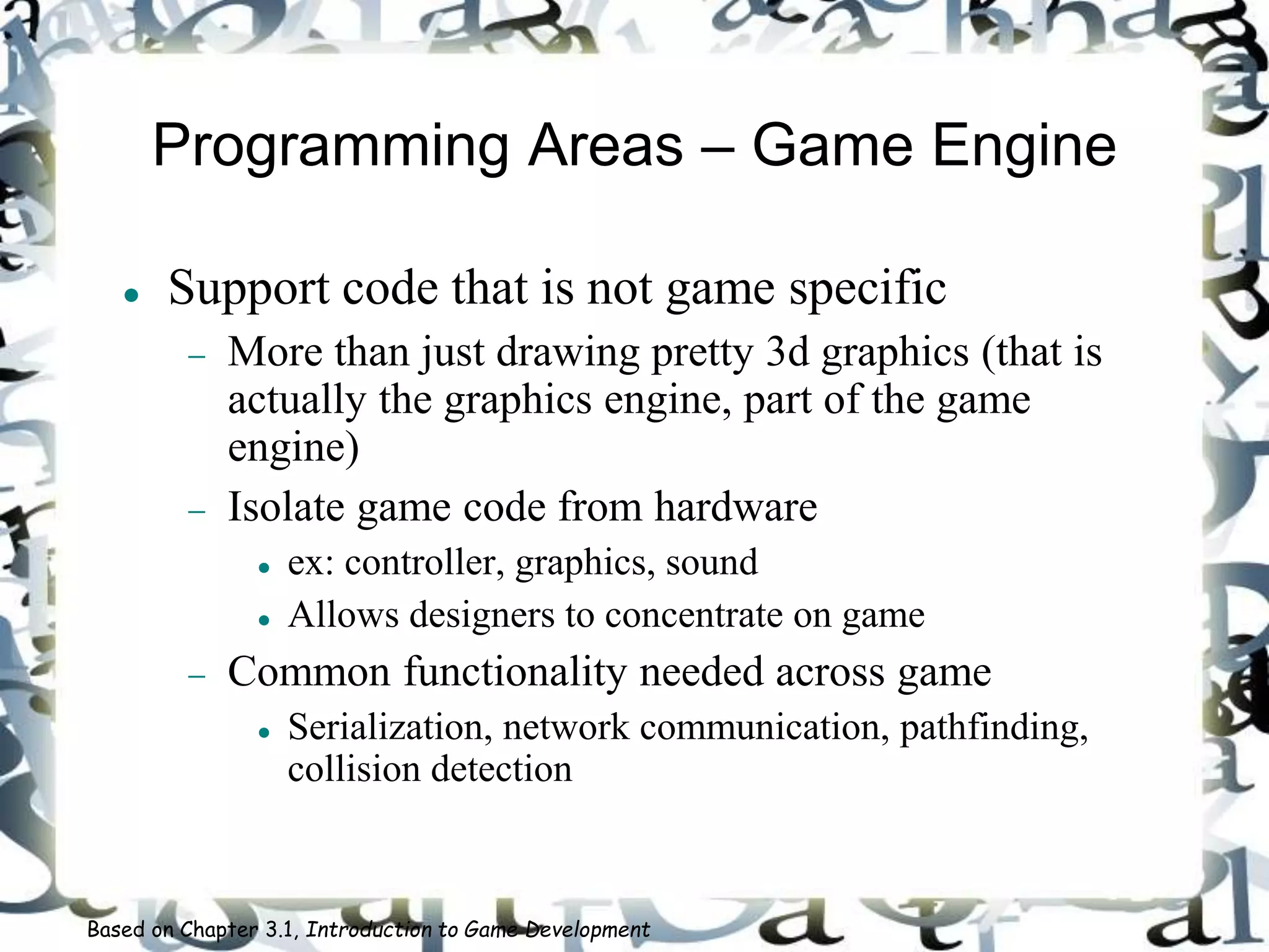 Programming Areas – Game Engine
 Support code that is not game specific
 More than just drawing pretty 3d graphics (that is
actually the graphics engine, part of the game
engine)
 Isolate game code from hardware
 ex: controller, graphics, sound
 Allows designers to concentrate on game
 Common functionality needed across game
 Serialization, network communication, pathfinding,
collision detection
Based on Chapter 3.1, Introduction to Game Development
 