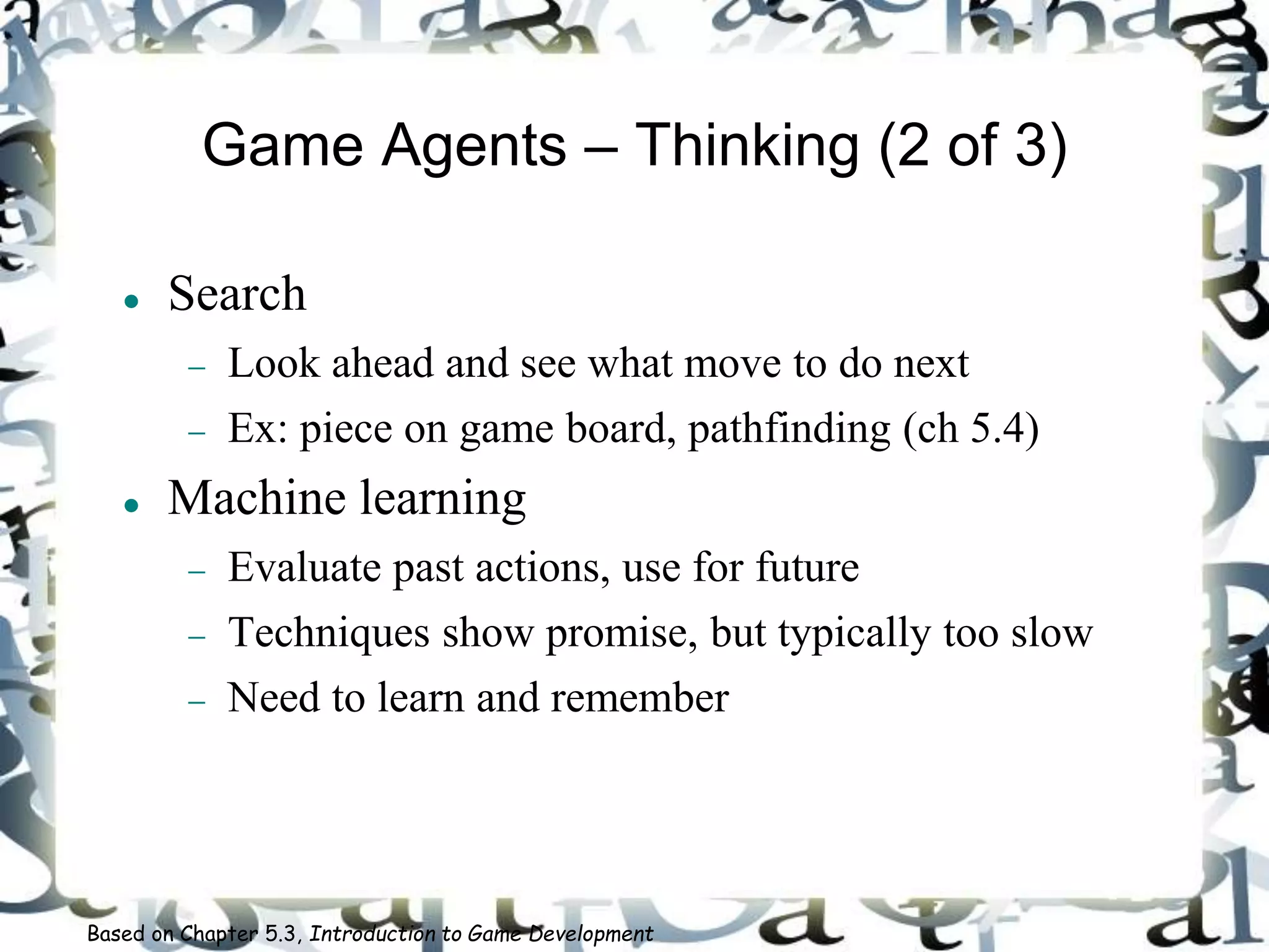 Game Agents – Thinking (2 of 3)
 Search
 Look ahead and see what move to do next
 Ex: piece on game board, pathfinding (ch 5.4)
 Machine learning
 Evaluate past actions, use for future
 Techniques show promise, but typically too slow
 Need to learn and remember
Based on Chapter 5.3, Introduction to Game Development
 