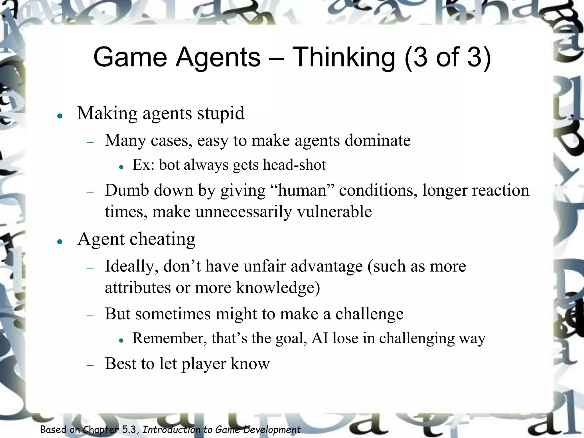 Game Agents – Thinking (3 of 3)
 Making agents stupid
 Many cases, easy to make agents dominate
 Ex: bot always gets head-shot
 Dumb down by giving “human” conditions, longer reaction
times, make unnecessarily vulnerable
 Agent cheating
 Ideally, don’t have unfair advantage (such as more
attributes or more knowledge)
 But sometimes might to make a challenge
 Remember, that’s the goal, AI lose in challenging way
 Best to let player know
Based on Chapter 5.3, Introduction to Game Development
 