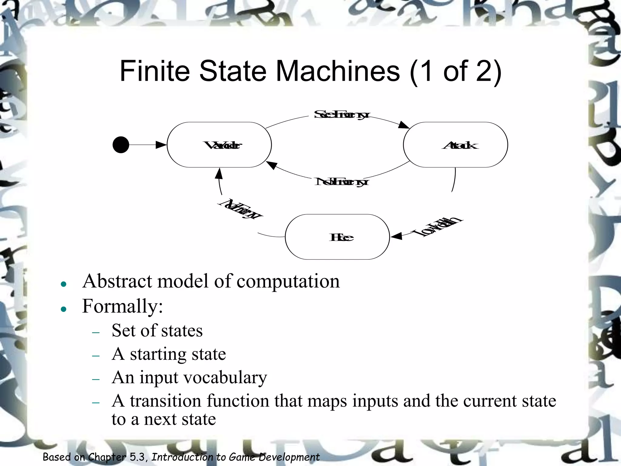 Finite State Machines (1 of 2)
 Abstract model of computation
 Formally:
 Set of states
 A starting state
 An input vocabulary
 A transition function that maps inputs and the current state
to a next state
Based on Chapter 5.3, Introduction to Game Development
Wander Attack
Flee
SeeEnemy
LowHealth
NoEnemy
NoEnemy
 