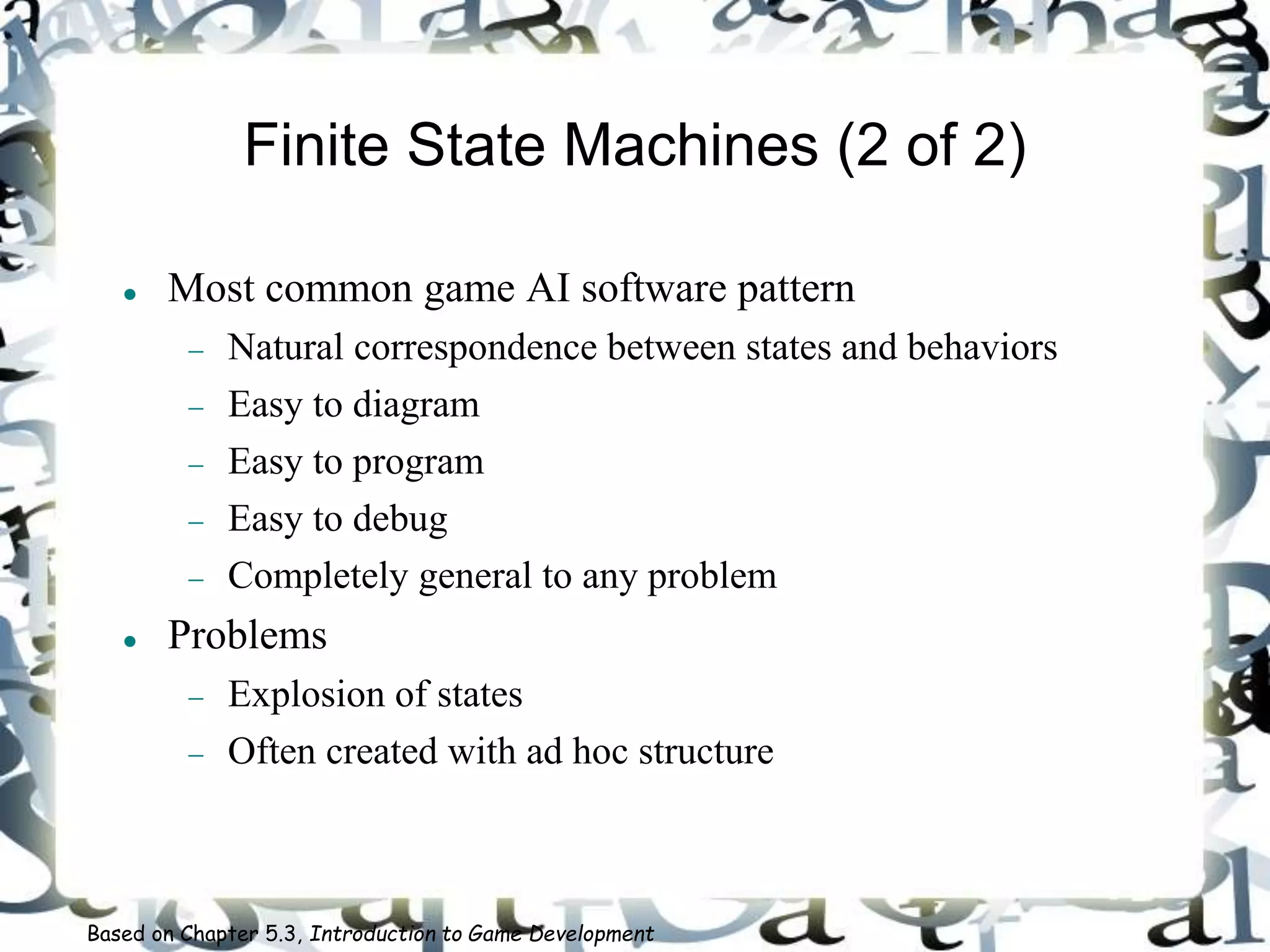 Finite State Machines (2 of 2)
 Most common game AI software pattern
 Natural correspondence between states and behaviors
 Easy to diagram
 Easy to program
 Easy to debug
 Completely general to any problem
 Problems
 Explosion of states
 Often created with ad hoc structure
Based on Chapter 5.3, Introduction to Game Development
 