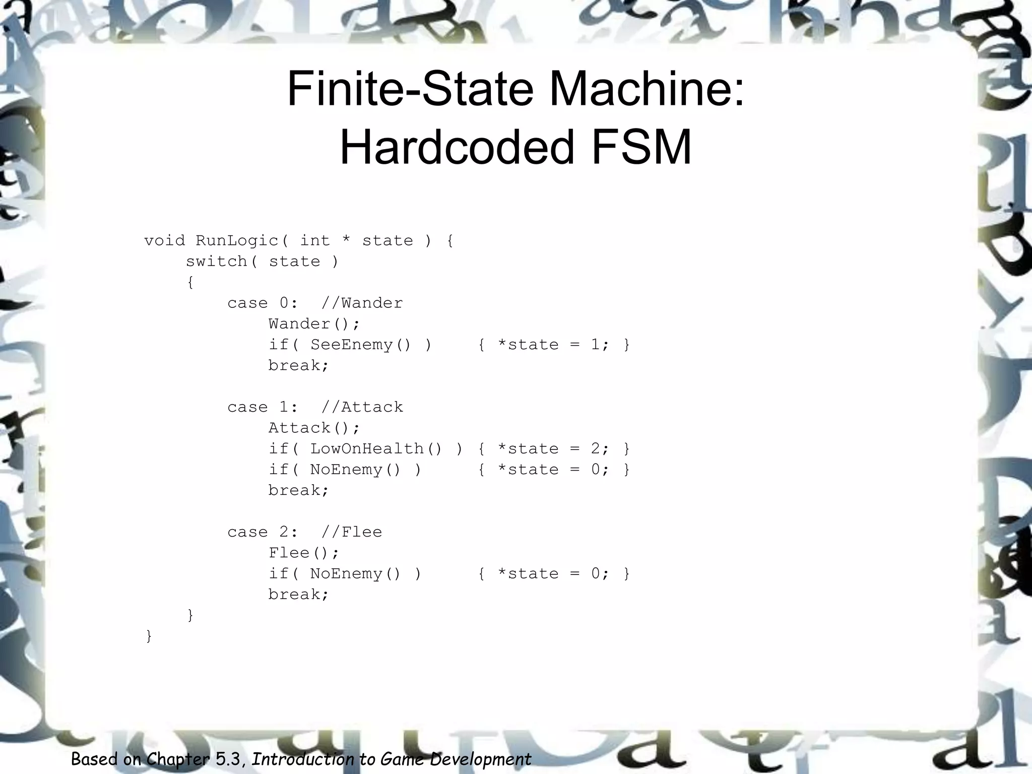 Finite-State Machine:
Hardcoded FSM
void RunLogic( int * state ) {
switch( state )
{
case 0: //Wander
Wander();
if( SeeEnemy() ) { *state = 1; }
break;
case 1: //Attack
Attack();
if( LowOnHealth() ) { *state = 2; }
if( NoEnemy() ) { *state = 0; }
break;
case 2: //Flee
Flee();
if( NoEnemy() ) { *state = 0; }
break;
}
}
Based on Chapter 5.3, Introduction to Game Development
 