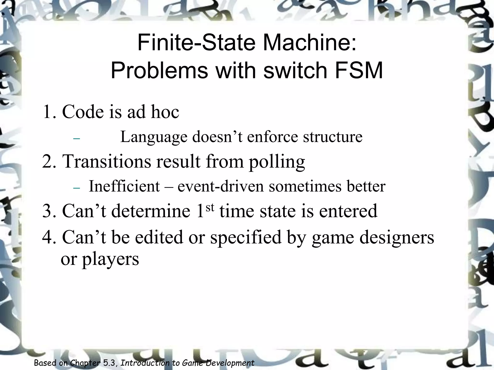 Finite-State Machine:
Problems with switch FSM
1. Code is ad hoc
 Language doesn’t enforce structure
2. Transitions result from polling
 Inefficient – event-driven sometimes better
3. Can’t determine 1st time state is entered
4. Can’t be edited or specified by game designers
or players
Based on Chapter 5.3, Introduction to Game Development
 