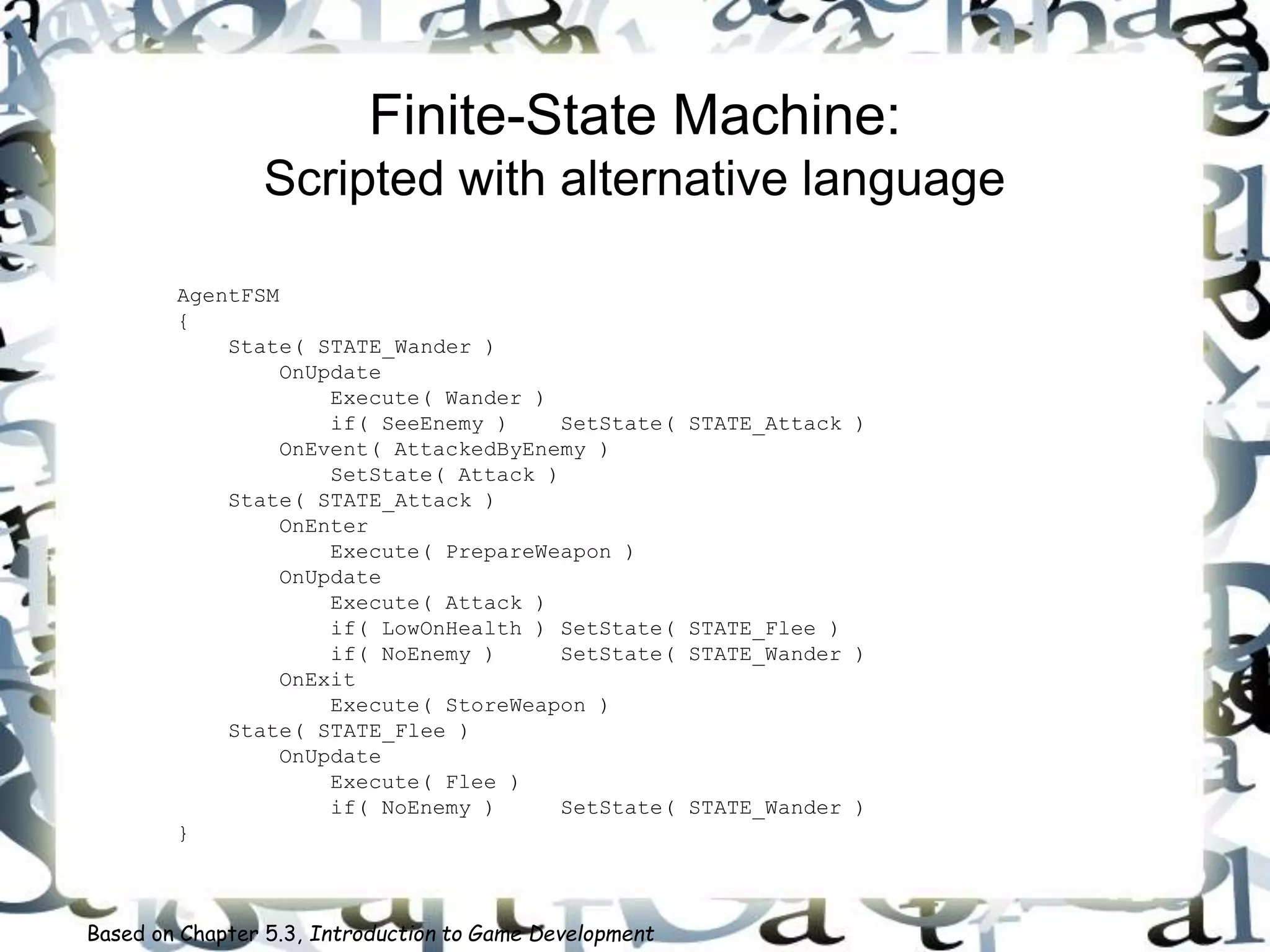 Finite-State Machine:
Scripted with alternative language
AgentFSM
{
State( STATE_Wander )
OnUpdate
Execute( Wander )
if( SeeEnemy ) SetState( STATE_Attack )
OnEvent( AttackedByEnemy )
SetState( Attack )
State( STATE_Attack )
OnEnter
Execute( PrepareWeapon )
OnUpdate
Execute( Attack )
if( LowOnHealth ) SetState( STATE_Flee )
if( NoEnemy ) SetState( STATE_Wander )
OnExit
Execute( StoreWeapon )
State( STATE_Flee )
OnUpdate
Execute( Flee )
if( NoEnemy ) SetState( STATE_Wander )
}
Based on Chapter 5.3, Introduction to Game Development
 