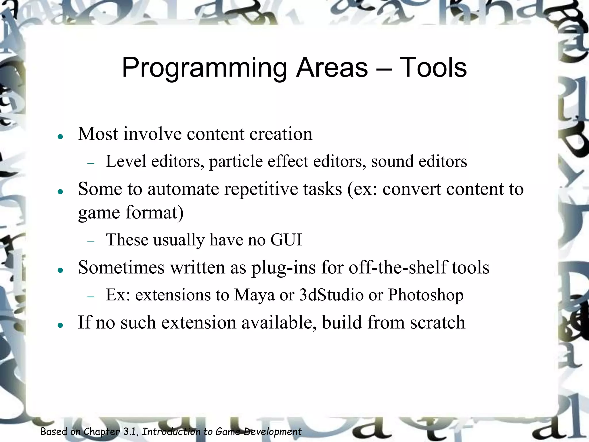 Programming Areas – Tools
 Most involve content creation
 Level editors, particle effect editors, sound editors
 Some to automate repetitive tasks (ex: convert content to
game format)
 These usually have no GUI
 Sometimes written as plug-ins for off-the-shelf tools
 Ex: extensions to Maya or 3dStudio or Photoshop
 If no such extension available, build from scratch
Based on Chapter 3.1, Introduction to Game Development
 