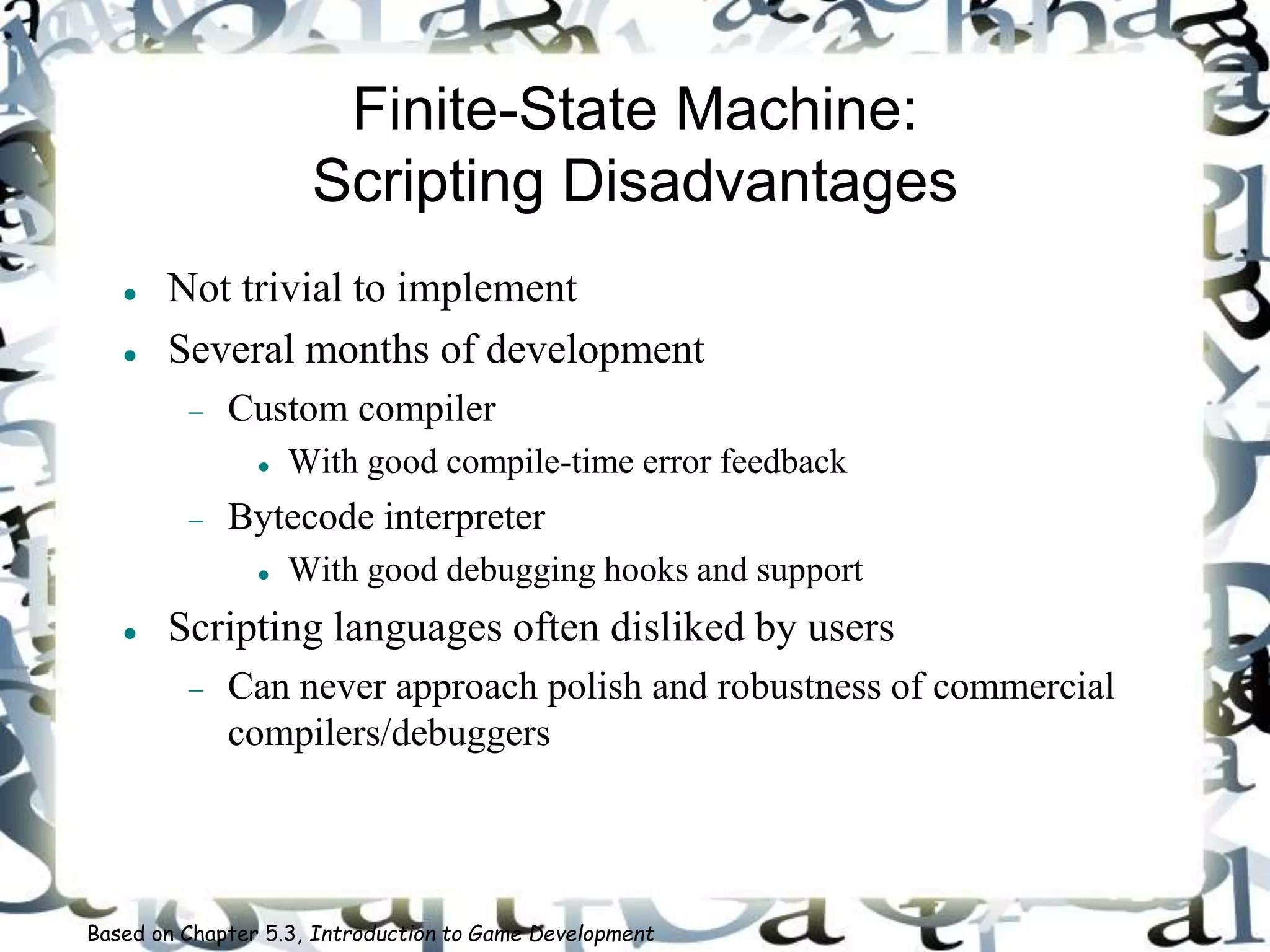Finite-State Machine:
Scripting Disadvantages
 Not trivial to implement
 Several months of development
 Custom compiler
 With good compile-time error feedback
 Bytecode interpreter
 With good debugging hooks and support
 Scripting languages often disliked by users
 Can never approach polish and robustness of commercial
compilers/debuggers
Based on Chapter 5.3, Introduction to Game Development
 