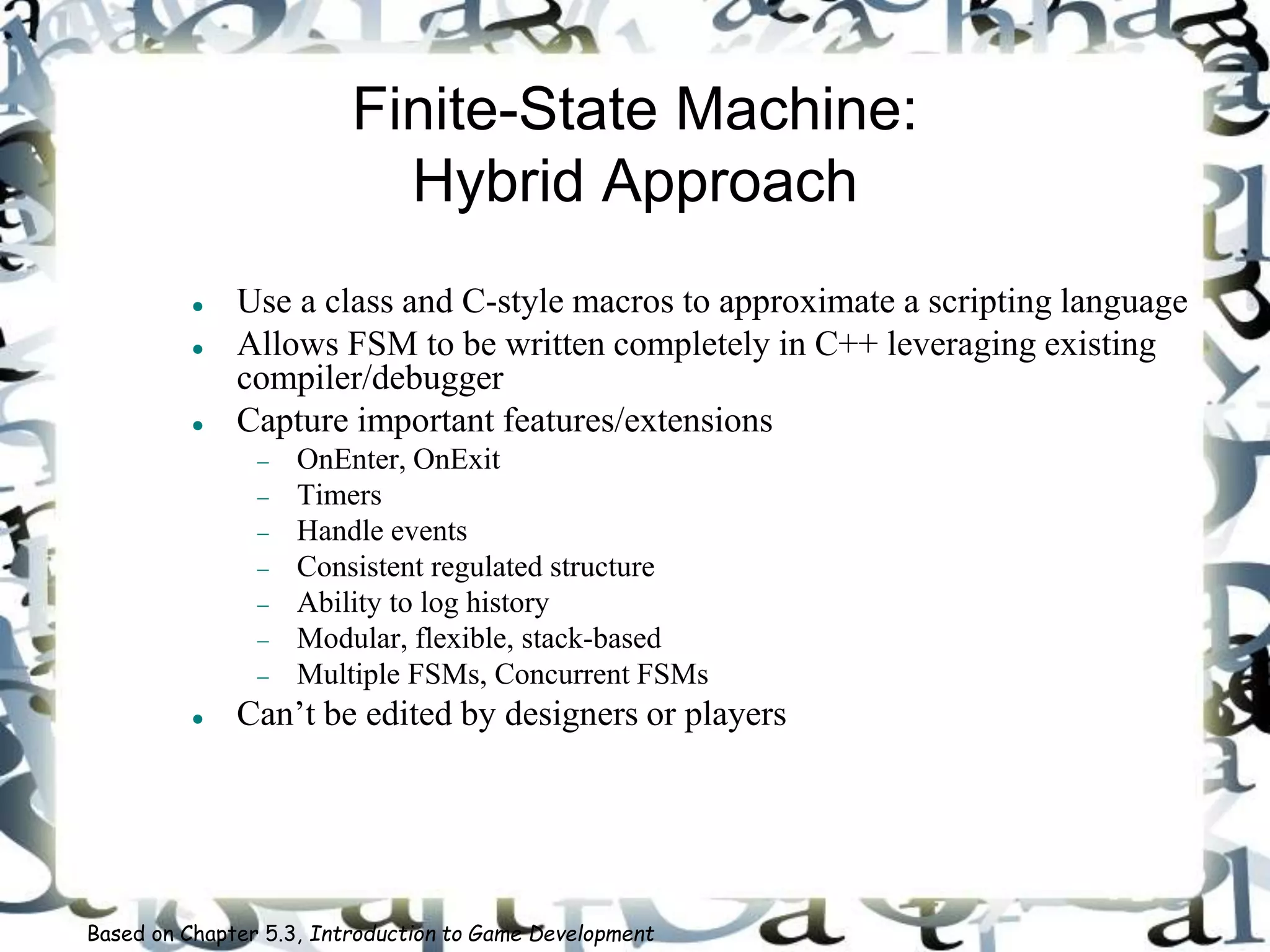 Finite-State Machine:
Hybrid Approach
 Use a class and C-style macros to approximate a scripting language
 Allows FSM to be written completely in C++ leveraging existing
compiler/debugger
 Capture important features/extensions
 OnEnter, OnExit
 Timers
 Handle events
 Consistent regulated structure
 Ability to log history
 Modular, flexible, stack-based
 Multiple FSMs, Concurrent FSMs
 Can’t be edited by designers or players
Based on Chapter 5.3, Introduction to Game Development
 