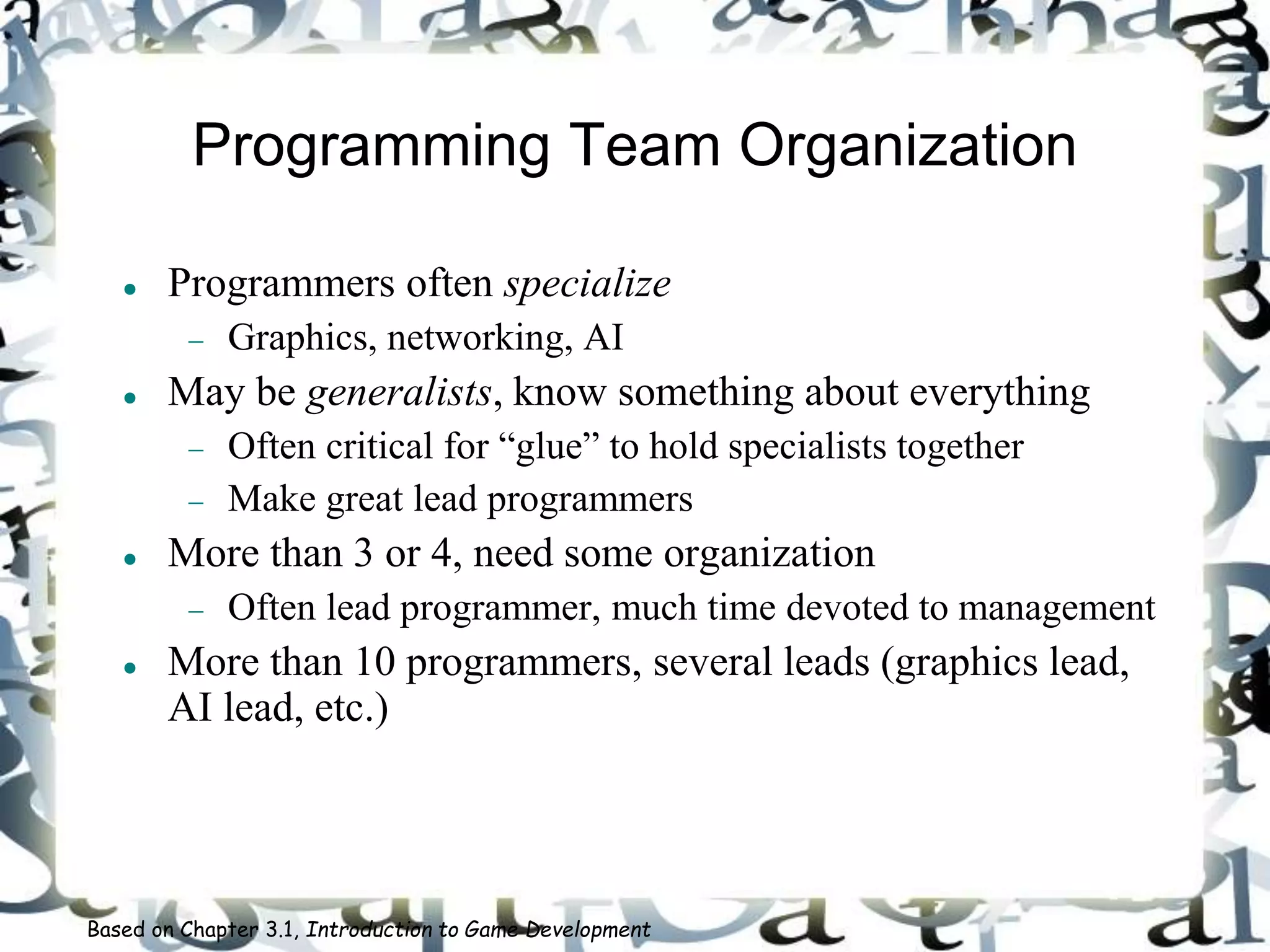 Programming Team Organization
 Programmers often specialize
 Graphics, networking, AI
 May be generalists, know something about everything
 Often critical for “glue” to hold specialists together
 Make great lead programmers
 More than 3 or 4, need some organization
 Often lead programmer, much time devoted to management
 More than 10 programmers, several leads (graphics lead,
AI lead, etc.)
Based on Chapter 3.1, Introduction to Game Development
 