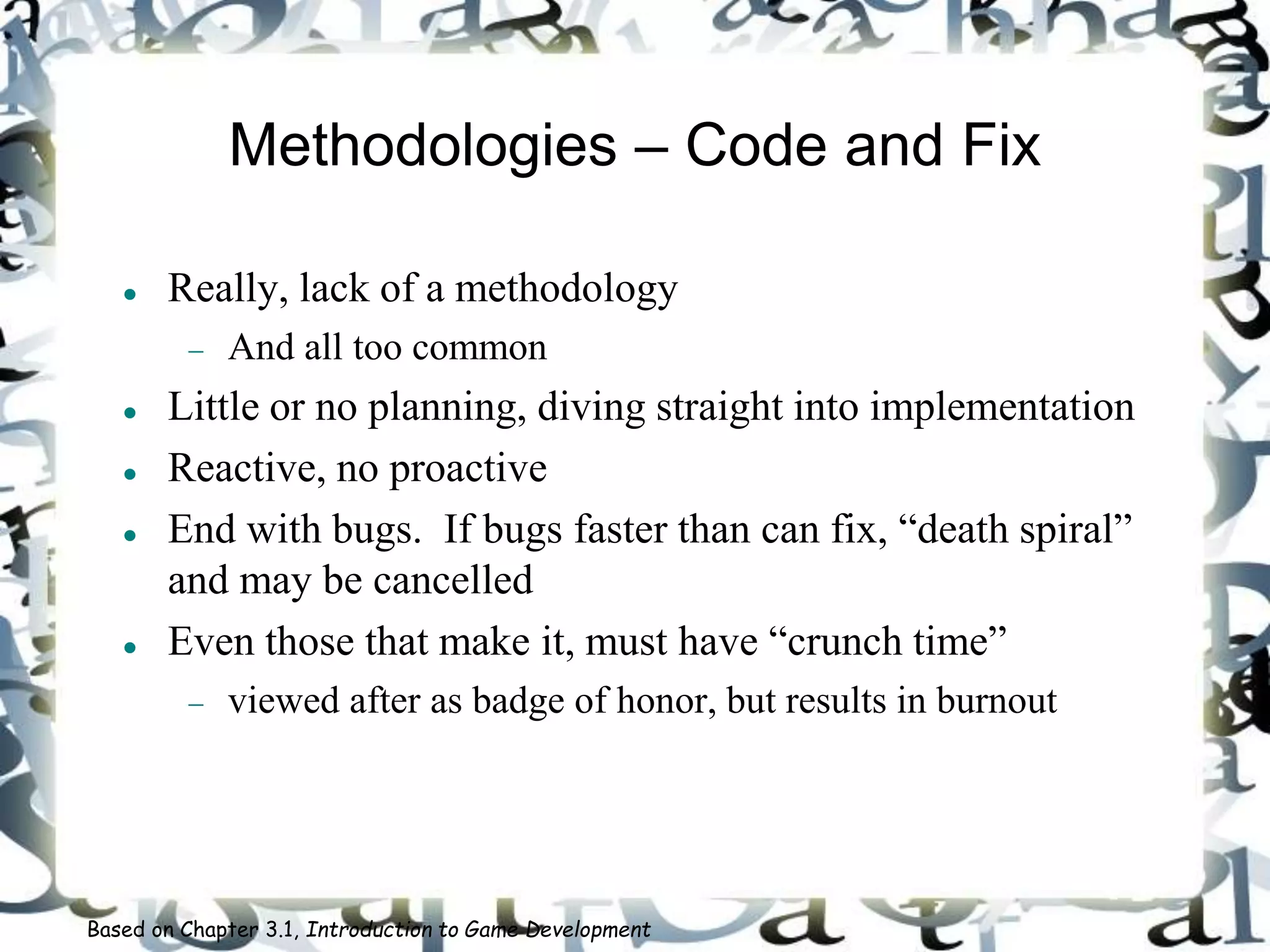 Methodologies – Code and Fix
 Really, lack of a methodology
 And all too common
 Little or no planning, diving straight into implementation
 Reactive, no proactive
 End with bugs. If bugs faster than can fix, “death spiral”
and may be cancelled
 Even those that make it, must have “crunch time”
 viewed after as badge of honor, but results in burnout
Based on Chapter 3.1, Introduction to Game Development
 
