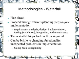 Methodologies - Waterfall
 Plan ahead
 Proceed through various planning steps before
implementation
 requirements analysis, design, implementation,
testing (validation), integration, and maintenance
 The waterfall loops back as fixes required
 Can be brittle to changing functionality,
unexpected problems in implementation
 Going back to beginning
Based on Chapter 3.1, Introduction to Game Development
 