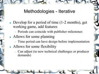 Methodologies - Iterative
 Develop for a period of time (1-2 months), get
working game, add features
 Periods can coincide with publisher milestones
 Allows for some planning
 Time period can have design before implementation
 Allows for some flexibility
 Can adjust (to new technical challenges or producer
demands)
Based on Chapter 3.1, Introduction to Game Development
 
