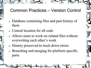 Common Practices – Version Control
 Database containing files and past history of
them
 Central location for all code
 Allows team to work on related files without
overwriting each other’s work
 History preserved to track down errors
 Branching and merging for platform specific
parts
Based on Chapter 3.1, Introduction to Game Development
 