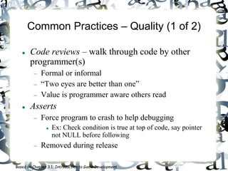 Common Practices – Quality (1 of 2)
 Code reviews – walk through code by other
programmer(s)
 Formal or informal
 “Two eyes are better than one”
 Value is programmer aware others read
 Asserts
 Force program to crash to help debugging
 Ex: Check condition is true at top of code, say pointer
not NULL before following
 Removed during release
Based on Chapter 3.1, Introduction to Game Development
 