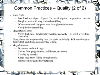 Common Practices – Quality (2 of 2)
 Unit tests
 Low level test of part of game (Ex: see if physics computations correct)
 Tough to wait until very end and see if bug
 Often automated, computer runs through combinations
 Verify before assembling
 Acceptance tests
 Verify high-level functionality working correctly (Ex: see if levels load
correctly)
 Note, above are programming tests (ie- code, technical). Still turned over to
testers that track bugs, do gameplay testing.
 Bug database
 Document and track bugs
 Can be from programmers, publishers, customers
 Classify by severity
 Keeps bugs from falling through cracks
 Helps see how game is progressing
Based on Chapter 3.1, Introduction to Game Development
 