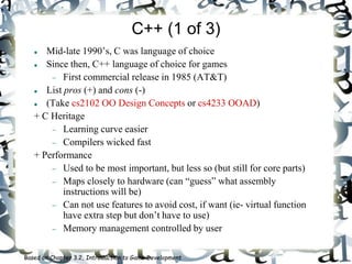 C++ (1 of 3)
 Mid-late 1990’s, C was language of choice
 Since then, C++ language of choice for games
 First commercial release in 1985 (AT&T)
 List pros (+) and cons (-)
 (Take cs2102 OO Design Concepts or cs4233 OOAD)
+ C Heritage
 Learning curve easier
 Compilers wicked fast
+ Performance
 Used to be most important, but less so (but still for core parts)
 Maps closely to hardware (can “guess” what assembly
instructions will be)
 Can not use features to avoid cost, if want (ie- virtual function
have extra step but don’t have to use)
 Memory management controlled by user
Based on Chapter 3.2, Introduction to Game Development
 