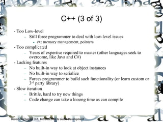 C++ (3 of 3)
- Too Low-level
 Still force programmer to deal with low-level issues
 ex: memory management, pointers
- Too complicated
 Years of expertise required to master (other languages seek to
overcome, like Java and C#)
- Lacking features
 No built-in way to look at object instances
 No built-in way to serialize
 Forces programmer to build such functionality (or learn custom or
3rd party library)
- Slow iteration
 Brittle, hard to try new things
 Code change can take a looong time as can compile
Based on Chapter 3.2, Introduction to Game Development
 