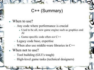 C++ (Summary)
 When to use?
 Any code where performance is crucial
 Used to be all, now game engine such as graphics and
AI
 Game-specific code often not C++
 Legacy code base, expertise
 When also use middle-ware libraries in C++
 When not to use?
 Tool building (GUI’s tough)
 High-level game tasks (technical designers)
Based on Chapter 3.2, Introduction to Game Development
 