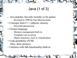 Java (1 of 3)
 Java popular, but only recently so for games
 Invented in 1990 by Sun Microsystems
+ Concepts from C++ (objects, classes)
 Powerful abstractions
+ Cleaner language
 Memory management built-in
 Templates not as messy
 Object functions, such as virtualization
+ Code portability (JVM)
(Hey, draw picture)
+ Libraries with full-functionality built-in
Based on Chapter 3.2, Introduction to Game Development
 