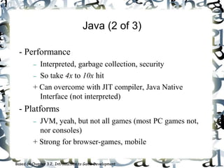 Java (2 of 3)
- Performance
 Interpreted, garbage collection, security
 So take 4x to 10x hit
+ Can overcome with JIT compiler, Java Native
Interface (not interpreted)
- Platforms
 JVM, yeah, but not all games (most PC games not,
nor consoles)
+ Strong for browser-games, mobile
Based on Chapter 3.2, Introduction to Game Development
 